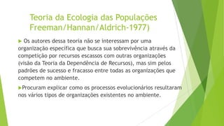 Teoria da Ecologia das Populações
Freeman/Hannan/Aldrich-1977)
Os autores dessa teoria não se interessam por uma
organização específica que busca sua sobrevivência através da
competição por recursos escassos com outras organizações
(visão da Teoria da Dependência de Recursos), mas sim pelos
padrões de sucesso e fracasso entre todas as organizações que
competem no ambiente.


Procuram

explicar como os processos evolucionários resultaram
nos vários tipos de organizações existentes no ambiente.

 