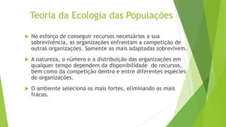 Teoria da Ecologia das Populações


No esforço de conseguir recursos necessários a sua
sobrevivência, as organizações enfrentam a competição de
outras organizações. Somente as mais adaptadas sobrevivem.



A natureza, o número e a distribuição das organizações em
qualquer tempo dependem da disponibilidade de recursos,
bem como da competição dentro e entre diferentes espécies
de organizações.



O ambiente seleciona os mais fortes, eliminando os mais
fracos.

 