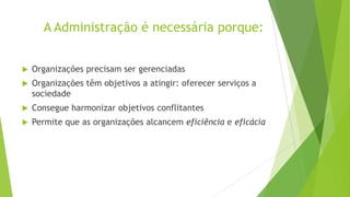 A Administração é necessária porque:


Organizações precisam ser gerenciadas



Organizações têm objetivos a atingir: oferecer serviços a
sociedade



Consegue harmonizar objetivos conflitantes



Permite que as organizações alcancem eficiência e eficácia

 