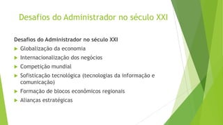 Desafios do Administrador no século XXI
Desafios do Administrador no século XXI


Globalização da economia



Internacionalização dos negócios



Competição mundial



Sofisticação tecnológica (tecnologias da informação e
comunicação)



Formação de blocos econômicos regionais



Alianças estratégicas

 