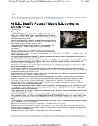 Business & Financial News, Breaking US & International News | Reuters.com

Page 1 of 2

» Print

This copy is for your personal, non-commercial use only. To order presentation-ready copies for distribution to colleagues, clients or
customers, use the Reprints tool at the top of any article or visit: www.reutersreprints.com.

At U.N., Brazil's Rousseff blasts U.S. spying as
breach of law
Tue, Sep 24 2013

By Daniel Trotta
UNITED NATIONS (Reuters) - Brazilian President Dilma Rousseff used her
position as the opening speaker at the U.N. General Assembly to accuse the
United States of violating human rights and international law through espionage
that included spying on her email.
Rousseff had expressed her displeasure last week by calling off a high-profile
state visit to the United States scheduled for October over reports that the U.S.
National Security Agency had been spying on Brazil.
In unusually strong language, Rousseff launched a blistering attack on U.S.
surveillance, calling it an affront to Brazilian sovereignty and "totally
unacceptable."
"Tampering in such a manner in the lives and affairs of other countries is a
breach of international law and, as such, it is an affront to the principles that
should otherwise govern relations among countries, especially among friendly nations," Rousseff told the annual gathering of world
leaders at the United Nations.
She also proposed an international framework for governing the internet and said Brazil would adopt legislation and technology to
protect it from illegal interception of communications.
"Information and telecommunication technologies cannot be the new battlefield between states. Time is ripe to create the conditions
to prevent cyberspace from being used as a weapon of war, through espionage, sabotage, and attacks against systems and
infrastructure of other countries," Rousseff said.
U.S. President Barack Obama was en route to the United Nations while Rousseff spoke. Speaking immediately after Rousseff, he
avoided direct reference to her criticism.
"We have begun to review the way that we gather intelligence, so as to properly balance the legitimate security concerns of our
citizens and allies, with the privacy concerns that all people share," said Obama, who concentrated mostly on the crisis in Syria and
the prospects for a diplomatic opening with Iran.
Rousseff rejected the U.S. government reasoning that the NSA surveillance was aimed at detecting suspected terrorist activity and
she accused the agency of engaging in industrial espionage.
Rousseff said she had asked Washington for explanations, an apology and promises the surveillance would never be repeated.
Postponing the state visit was a rare and diplomatically severe snub by Brazil. While foreign leaders frequently visit the White
House, state visits are reserved for special occasions and include an elaborate state dinner. No new date has been set.
Rousseff's state visit was conceived to highlight cooperation between the two biggest economies in the Americas and Brazil's
emergence over the past decade as a regional power.
Ties between the United States and Brazil had been improving steadily since Rousseff took office in 2011. The cancellation could
harm cooperation on trade, regional affairs and other issues at a time of growing influence from China, which has surpassed the
United States as Brazil's leading trade partner.
The trip had been seen as a platform for deals on oil exploration and biofuels technology, and Brazil's potential purchase of fighter
jets from Chicago-based Boeing Co.
A report by Brazil Globo's news program Fantastico on National Security Agency spying was based on documents that journalist
Glenn Greenwald obtained from former NSA contractor Edward Snowden. Greenwald, who lives in Rio de Janeiro, was one of the
journalists to first report Snowden's leaks of classified information on previously secret U.S. telephone and internet surveillance
efforts.
The report also said the United States intercepted communications of Brazilian state oil company Petrobras and Mexican President
Enrique Pena Nieto before he assumed office.
"Personal data of citizens was intercepted indiscriminately," Rousseff said in her U.N. speech.
"Corporate information, often of high economic and even strategic value, was at the center of espionage activity. Also, Brazilian
diplomatic missions, among them the permanent mission to the United Nations and the office of the president of the republic itself,
had their communications intercepted."
(Additional reporting by Anthony Boadle; Editing by Will Dunham and Claudia Parsons)
© Thomson Reuters 2011. All rights reserved. Users may download and print extracts of content from this website for their own
personal and non-commercial use only. Republication or redistribution of Thomson Reuters content, including by framing or similar

http://www.reuters.com/assets/print?aid=USBRE98N0OJ20130924

10/3/2013

 