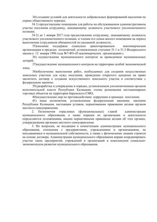 34) создание условий для деятельности добровольных формирований населения по
охране общественного порядка;
34.1) предоставление помещения для работы на обслуживаемом административном
участке поселения сотруднику, замещающему должность участкового уполномоченного
полиции;
34.2) до 1 января 2017 года предоставление сотруднику, замещающему должность
участкового уполномоченного полиции, и членам его семьи жилого помещения на период
выполнения сотрудником обязанностей по указанной должности;
35)оказание поддержки социально ориентированным некоммерческим
организациям в пределах полномочий, установленных статьями 31.1 и 31.3 Федерального
закона о 12 января 1996 года №7-ФЗ «О некоммерческих организациях»;
36) осуществление муниципального контроля за проведением муниципальных
лотерей;
37)осуществление муниципального контроля на территории особой экономической
зоны;
38)обеспечение выполнения работ, необходимых для создания искусственных
земельных участков для нужд поселения, проведение открытого аукциона на право
заключить договор о создании искусственного земельного участка в соответствии с
федеральным законом;
39) разработка и утверждение в порядке, установленном уполномоченным органом
исполнительной власти Республики Калмыкия, схемы размещения нестационарных
торговых объектов на территории Барунского СМО;
40)осуществление мер по противодействию коррупции в границах поселения;
41) иные полномочия, установленные федеральными законами, законами
Республики Калмыкия, настоящим уставом, нормативными правовыми актами органов
местного самоуправления.
2. Полномочия отраслевых (функциональных) главой администрации
муниципального образования, а также порядок их организации и деятельности
определяются положениями, иными нормативными правовыми актами об этих органах,
утверждаемыми органами местного самоуправления.
3. По вопросам, не входящим в компетенцию администрации муниципального
образования, отношения с предприятиями, учреждениями и организациями, не
находящимися в муниципальной собственности, а также с физическими лицами строятся
на основе договора. Администрация муниципального образования вправе координировать
участие таких предприятий, учреждений и организаций в комплексном социально-
экономическом развитии муниципального образования.
 