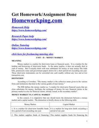 Get Homework/Assignment Done
Homeworkping.com
Homework Help
https://www.homeworkping.com/
Research Paper help
https://www.homeworkping.com/
Online Tutoring
https://www.homeworkping.com/
click here for freelancing tutoring sites
UNIT – II – MONEY MARKET
MEANING
Money market is a market for short-term loans or financial assets. It is a market for the
lending and borrowing of short-term funds. As the name implies, it does not actually deal in
cash or money. But it actually deals with near substitutes for money or near money like trade
bills, promissory notes and government papers drawn for a short period not exceeding one year.
These short-term instruments can be converted into cash readily without any loss and at low
transaction cost.
DEFINITION
According to Crowther, “The money market is the collective name given to the various
firms and institutions that deal in the various grades of near money.”
The RBI defines the money market as, “a market for short-term financial assets that are
close substitutes for money, facilitates the exchange of money for new financial claims in the
primary market as also for financial claims, already issued, in the secondary market”.
MONEY MARKET VS. CAPITAL MARKET
In this context, it is imperative that one should know the distinction between a money
market and a capital market. The distinction is briefly shown in the following table:
Money Market Capital Market
1. It is a market for short-term loanable funds
for a period of not exceeding one year.
It is a market for long-term funds exceeding a
period of one year.
2. This market supplies funds of financing This market supplies funds for financing the
1
 
