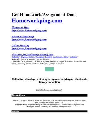 Get Homework/Assignment Done
Homeworkping.com
Homework Help
https://www.homeworkping.com/
Research Paper help
https://www.homeworkping.com/
Online Tutoring
https://www.homeworkping.com/
click here for freelancing tutoring sites
Collection development in cyberspace: building an electronic library collection
Author(s):Diane K. Kovacs, Angela Elkordy
Library Hi Tech; Volume: 18 Issue: 4; 2000 Technical paper. Retrieved from San Jose
State University online database February 4, 2006. Emerald
Collection development in cyberspace: building an electronic
library collection
Diane K. Kovacs, Angela Elkordy
The Authors
Diane K. Kovacs, Diane K. Kovacs is President of Kovacs Consulting Internet & World Wide
Web Training, Brunswick, Ohio, USA.
Angela Elkordy, Angela Elkordy is Director of Library and Learning Technologies at the
Michigan Islamic Academy in Ann Arbor, Michigan, USA.
Abstract
 