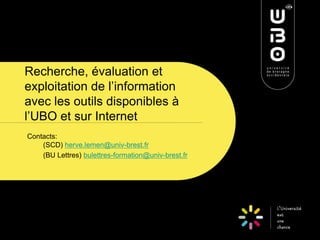 Recherche, évaluation et
exploitation de l’information
avec les outils disponibles à
l’UBO et sur Internet
Contacts:
(SCD) herve.lemen@univ-brest.fr
(BU Lettres) bulettres-formation@univ-brest.fr

 