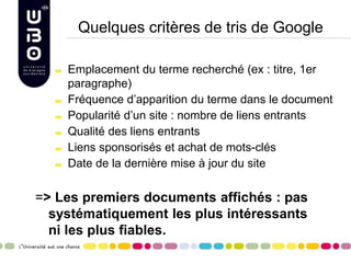 Quelques critères de tris de Google
Emplacement du terme recherché (ex : titre, 1er
paragraphe)
Fréquence d’apparition du terme dans le document
Popularité d’un site : nombre de liens entrants
Qualité des liens entrants
Liens sponsorisés et achat de mots-clés
Date de la dernière mise à jour du site

=> Les premiers documents affichés : pas
systématiquement les plus intéressants
ni les plus fiables.

 