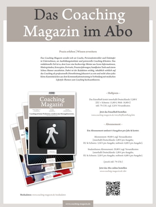 www.coaching-magazin.de
Das Coaching
Magazin im Abo
– Heftpreis –
Das Einzelheft kostet innerhalb Deutschlands 12,80 €
(EU + Schweiz: 15,80 €; Welt: 18,80 €)
inkl. 7% USt. zzgl. 3,50 € Versandkosten.
Jetzt das Einzelheft bestellen
www.coaching-magazin.de/einzelheftbestellung.htm
– Abonnement –
Ein Abonnement umfasst 4 Ausgaben pro Jahr & kostet:
Abonnement: 49,80 € zzgl. Versandkosten
(innerhalb Deutschlands: 1,00 € pro Ausgabe;
EU & Schweiz: 3,50 € pro Ausgabe; weltweit: 6,00 € pro Ausgabe).
StudentInnen-Abonnement: 29,80 € zzgl. Versandkosten
(innerhalb Deutschlands: 1,00 € pro Ausgabe;
EU & Schweiz: 3,50 € pro Ausgabe; weltweit: 6,00 € pro Ausgabe).
(jeweils inkl. 7% USt.)
Jetzt das Abo online bestellen
www.coaching-magazin.de/abo
Praxis erleben | Wissen erweitern
Das Coaching-Magazin wendet sich an Coachs, Personalentwickler und Einkäufer
in Unternehmen, an Ausbildungsinstitute und potenzielle Coaching-Klienten. Das
redaktionelle Ziel ist es, dem Leser eine hochwertige Mixtur aus Szene-Informationen,
Hintergründen,Konzepten,Portraits,Praxiserfahrungen,handfestenToolsundeinem
Schuss Humor anzubieten. Dabei ist der Redaktion wichtig, inhaltlich wirklich auf
das Coaching als professionelle Dienstleistung fokussiert zu sein und nicht schon jedes
kleineKunststückchenausdemKommunikationstraininginVerbindungmitmodischen
Lifestyle-Themen zum Coaching hochzustilisieren.
Praxis erleben | Wissen erweitern
Coaching
Magazin
Coaching beginnt, wo Training nicht wirkt.
Horst Rückle im Interview | S 12
Pro & Kontra
Life-Coaching –
ein irreführendes Label? | S 44
Geschenke
Ein Coaching-Tool für den
beruflichen Alltag | S 40
Wissenschaft
Zur Rekonstruktion der
„sozialen Grammatik“ von Coaching | S 46
Ausgabe 1|2010
www.coaching-magazin.de
D: 12,80 € | A/CH: 15,80 €
ISSN1866-4849
9 771866 484006
Praxis erleben | Wissen erweitern
Coaching
Magazin
Mit Coaching Veränderungsmanagement nachhaltig machen
Maren Fischer-Epe im Interview | S 12
Pro & Kontra
Sind Psychologen die
besseren Coachs? | S 44
Work-Out
Ein Coaching-Tool für ein
eﬃzientes Kurz-Coaching | S 40
Wissenschaft
Emotionen und Coaching
| S 46
Ausgabe 2|2010
www.coaching-magazin.de
D: 12,80 € | A/CH: 15,80 €
ISSN1868-2243
Praxis erleben | Wissen erweitern
Coaching
Magazin
Coaching ist Prozess- nicht Expertenberatung.
Dr. Werner Vogelauer im Interview | S 12
Pro & Kontra
Marketing für Coaching:
dezent oder oﬀensiv? | S 42Ein Netz, das trägt
Ein Coaching-Tool
fürs Netzwerken | S 39
Wissenschaft
Coaching und Psychotherapie
| S 44
Ausgabe 3|2010
www.coaching-magazin.de
D: 12,80 € | A/CH: 15,80 €
ISSN1868-2243
Praxis erleben | Wissen erweitern
Coaching
Magazin
CoachingistkeineProfession,sonderneineHerangehensweise.
Ulrich Dehner im Interview | S 12
Pro & Kontra
Coach und Klient –
auf Augenhöhe? | S 42
Subjektive Weltbilder in 3-D
Ein Coaching-Tool
zur Visualisierung | S 38
Wissenschaft
Der Dornröschenschlaf von
Coaching fernab der Elite | S 44
Ausgabe 4|2010
www.coaching-magazin.de
D: 12,80 € | A/CH: 15,80 €
ISSN1868-2243
Mediadaten: www.coaching-magazin.de/mediadaten
 
