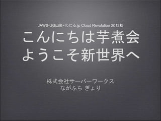 JAWS-UG山形×わにる.jp Cloud Revolution 2013秋
こんにちは芋煮会
ようこそ新世界へ
株式会社サーバーワークス
ながふち ぎょり
 