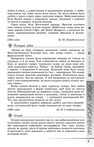 9
УКРАЇНСЬКАМОВАДЕРЖАВНАПІДСУМКОВААТЕСТАЦІЯ
міння й землі, з дерев’яними й мурованими веæами, з ãлибо-
ким ровом, ùо через ньоãо вели мости. До міста моæна було
увійти з трьох сторін через укріплені ворота. Íайславніøими
були Çолоті ворота з південноãо заходу, збудовані з каміння
та цеãли й покриті золотою бляхою.
Серед валів, біля Десятинної церкви, ßрослав поставив
нову княæу палату й різні церкви. Íайбільøу славу мала ве-
лика церква Святої Соôії, або Боæої Мудрості, з десятьма ба-
нями, прикраøеними різьбою, ãарними образами й малюн-
ками.
(165 слів) За М. Коцюáинським
Козацькі чайки
«Ïоява на морі чотирьох козацьких човнів наводила на
Константинополь більøий æах, ніæ поява чуми», – писав
ôранцузький посол.
Çапорозькі козаки були вправними воїнами не тільки на
суходолі, а й на морі. Їхні славнозвісні чайки не боялися ні
бурі, ні ваæких ãармат турецьких ãалер, до яких вони смі-
ливо підходили впритул. ×айки – це бойові човни, видовбані
з дерева, з вітрилами й веслами. Çазвичай вони були понад
дванадцять метрів завдовæки й п’ять – завøирøки. Íа коæну
сідало кілька десятків невтомних веслярів. Ðозсікаючи воду,
чайка летіла, мов на крилах. Ó ній вміùалося до øістдесяти
осіб з усім спорядæенням, до якоãо входило навіть кілька леã-
ких ãармат.
ßкùо козаки бачили в морі турецьку ãалеру, їхні чайки
миттю øикувалися у ôормі півмісяця, ùоб вона не змоãла
втекти. Íаблиæаючись до вороæоãо судна, запороæці вели не-
впинний прицільний воãонь з руøниць, потім із øаблями в
руках видиралися на ãалеру – і починався рукопаøний бій.
Тут уæе протистояти козакам не міã ніхто.
Із захопленоãо корабля забирали здобич, дно йоãо прорубу-
вали, султанський ôлот ставав менøим ùе на одну ãалеру.
(166 слів) За М. Слаáоøпицьким
Історія
Історія однозначно свідчить про те, ùо найнепохитніøі для
сучасників певної епохи реалії æиття моæуть зникати зовсім
або переæивати неймовірні метаморôози. Так, одні, колись
нікому не відомі, міста й країни набувають великоãо значення
й моãутності, інøі відходять у небуття або æ втрачають свою
колиøню велич.
5
6
 
