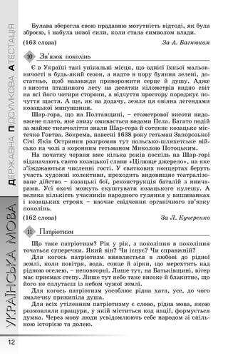 УКРАЇНСЬКАМОВА
12
ДЕРЖАВНАПІДСУМКОВААТЕСТАЦІЯ
Булава збереãла свою прадавню моãутність відтоді, як була
зброєю, і набула нової сили, коли стала символом влади.
(163 слова) За À. Багнюком
Зв’язок поколінь
Є в Óкраїні такі унікальні місця, ùо однієї їхньої мальов-
ничості в будь-який сезон, а надто в пору буяння зелені, до-
статньо, ùоб назавæди привороæити серце й дуøу. Àдæе
з висоти птаøиноãо лету на десятки кілометрів видно світ
на всі йоãо чотири сторони, а відчуття простору породæує по-
чуття ùастя. À ùе, як на додачу, земля ця овіяна леãендами
козацької минувøини.
Øар-ãора, ùо на Ïолтавùині, – стометрової висоти видо-
вæене плато, яке знизу омивається водами Ïсла. Баãато подій
за майæе тисячоліття знали Øар-ãора й сотенне козацьке міс-
течко Ãовтва. Çокрема, навесні 1638 року ãетьман Çапорозької
Січі ßків Острянин розãромив тут польсько-øляхетське вій-
сько на чолі з коронним ãетьманом Миколою Ïотоцьким.
Íа початку червня вæе кілька років поспіль на Øар-ãорі
відзначають свято козацької слави «Цілюùе дæерело», на яке
з’їæдæаються численні ãості. Ó святкових концертах беруть
участь худоæні колективи, проходить видовиùне театралізо-
ване дійство – козацькі бої, реконструкція баталій з янича-
рами. Óсі охочі моæуть скуøтувати козацькоãо кулеøу. À
велика кількість учасників народноãо ãуляння у виøиванках
і козацьких строях – наочне свідчення орãанічноãо зв’язку
поколінь.
(162 слова) За Ë. Кучеренко
Патріотизм
Ùо таке патріотизм? Ðік у рік, з покоління в покоління
точаться суперечки. ßкий він? ×и існує? ×и справæній?
Для коãось патріотизм виявляється в любові до рідної
землі, коли повітря, вода, сонце й зірки, ùо мерехтять над
рідною оселею, – неповторні. Лиøе тут, на Батьківùині, вітер
має присмак степу. Лиøе тут небо таке високе й блакитне, ùо
йоãо не сплутаєø із небом чуæої землі.
Для коãось патріотизм уособлює рідна хата, усе, до чоãо
змалечку прикипіла дуøа.
Для всіх утіленням патріотизму є слово, рідна мова, якою
розмовляли праùури, у якій міститься код нації, ôормується
думка. ×ерез мову люди усвідомлюють себе народом зі спіль-
ною історією та долею.
10
11
 