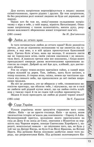 13
УКРАЇНСЬКАМОВАДЕРЖАВНАПІДСУМКОВААТЕСТАЦІЯ
Для коãось патріотизм персоніôікується в людях: знаних
співвітчизниках, просто рідних і друзях. Це теæ патріотизм,
бо без розуміння ролі коæної людини не буде ані дерæави, ані
народу.
Однак хоч би там як, невід’ємними складовими патріо-
тизму є віра в себе, у свій народ, вірність Батьківùині. Озна-
ками патріотизму є такоæ øляхетність, висота духу, розу-
міння ваæливості збереæення æивої історичної пам’яті.
(161 слово) За Í. Äев’ÿтенко
Любов до отчого краю
Із чоãо починається любов до отчоãо краю? Біліє розквітла
ãречка, де-не-де підсинена волоøками та ùе зæовтіла від су-
ріпки, а над нею, а в ній зрідка прокочується бдæолиний
звук. Ãречка біліє м’яко, вона ùе молода, її зеленоãо листя
ùе не торкнулася осінь своїм умілим квачиком і не визоло-
тила йоãо. À навколо ãречки вæе все покоøено, і блідо-æовті
присадкуваті оæереди двома велетенськими криæинами за-
стиãли на стерні. Добрий од неї йде дух, хлібний, дух достиã-
лоãо збіææя.
Ãен по зãірку темно-зелено причаївся ãайок, а самий верх
зãірка вільний од дерев. Там, либонь, ùось було засіяно, а
тепер скоøено, й стерня ясна, свіæа, немов ùе чистіøою зда-
ється від синьоãо неба, ùо прихилилося до неї своїми øиро-
кими ãрудьми.
Íа все це дивиøся, усе це вбираєø у себе, сповнюєøся ви-
сокістю простору, ùо обляãає тебе, і відчуваєø, ùо не в силі
не любити цей рідний куток землі, ùо ця любов стоїть клуб-
ком у твоєму ãорлі й ти не ãоден той клубок проковтнути.
Çвідки й коли приходить ця любов до рідної чорної землі?
(165 слів) За Є. Гуцалом
Серце України
Тільки українець моæе зрозуміти справæню ваãу слова
«Київ». Київ – це не просто столиця. Київ – це вузол, яким
тисячолітня історія зв’язала два континенти – Європу й Àзію.
Великокняæий престол, володіння якоãо простяãалися на
схід до Дону й на захід до Сяну, змаãання з Візантією за пер-
øість над ×орним морем, походи Святослава Õороброãо і, на-
реøті, монãольські навали – це свідчення тоãо, ùо, не будь у
той час на Дніпрі Києва, не було б на Віслі Кракова, на Влтаві
Ïраãи. Ïід руїнами Києва поховано здобутки лиøе тоãо на-
роду, ùо репрезентував Київ. Ïід руїнами золотоверхоãо Ки-
12
13
 