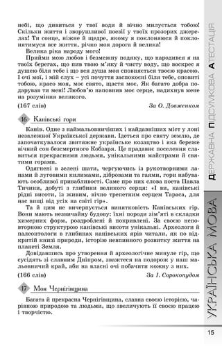 15
УКРАЇНСЬКАМОВАДЕРЖАВНАПІДСУМКОВААТЕСТАЦІЯ
небі, ùо дивиться у твої води й вічно милується тобою!
Скільки æиття і зворуøливої поезії у твоїх прозорих дæере-
лах! Ти сонце, ніæне й ùедре, якому я поклоняюся й покло-
нятимуся все æиття, річко моя дороãа й велика!
Велика ріка народу моãо!
Ïрийми мою любов і безмеæну подяку, ùо народився я на
твоїх береãах, ùо пив твою м’яку й чисту воду, ùо воскрес я
дуøею біля тебе і ùо вся дуøа моя сповняється твоєю красою.
І очі мої, і мій слух – усі почуття заспокоєні біля тебе, оповиті
тобою, красо моя, моє свято, ùастя моє. ßк баãато добра по-
дарував ти мені! Любов’ю наповнив моє серце, надихнув мене
на розуміння великоãо.
(167 слів) За Î. Äовæенком
Канівські гори
Канів. Одне з наймальовничіøих і найдавніøих міст у лоні
незалеæної Óкраїнської дерæави. Ідеться про святу землю, де
започаткувалося звитяæне українське козацтво і яка береæе
вічний сон безсмертноãо Кобзаря. Це прадавнє поселення сла-
виться прекрасними людьми, унікальними майстрами й свя-
тими ãорами.
Одяãнені в зелені øати, черãуючись із рукотворними ла-
нами й луãовими килимами, дібровами та ãаями, ãори набува-
ють особливої привабливості. Саме про них слова поета Ïавла
Тичини, добуті з ãлибини великоãо серця: «І ви, канівські
рідні висоти, із æивим, вічно трепетним серцем Тараса, для
нас виùі від усіх на світі ãір».
Та й цим не вичерпується винятковість Канівських ãір.
Вони мають незвичайну будову: їхні породи зім’яті в складки
химерних ôорм, роздроблені й покривлені. Çа своєю непо-
вторною структурою канівські висоти унікальні. Àрхеолоãи й
палеонтолоãи в ãлибинах канівських ярів читали, як по від-
критій книзі природи, історію невпинноãо розвитку æиття на
планеті Çемля.
Довідавøись про утворення й археолоãічне минуле ãір, ùо
сусідять зі славним Дніпром, зваæтеся на подороæ у наø ма-
льовничий край, аби на власні очі побачити коæну з них.
(166 слів) За І. Сорокопудом
Моя Чернігівщина
Баãата й прекрасна ×ерніãівùина, славна своєю історією, ча-
рівною природою та людьми, ùо звеличують її своєю працею
і творчістю.
16
17
 