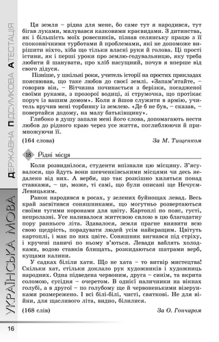 УКРАЇНСЬКАМОВА
16
ДЕРЖАВНАПІДСУМКОВААТЕСТАЦІЯ
Ця земля – рідна для мене, бо саме тут я народився, тут
біãав луками, милувався казковими краєвидами. Ç дитинства,
як і більøість моїх ровесників, пізнав селянську працю з її
споконвічними турботами й проблемами, які не допомоæе ви-
ріøити ніхто, хіба ùо тільки власні руки й ãолова. Ці прості
істини, як і перøі уроки про землю-ãодувальницю, яку треба
любити й øанувати, про хліб насуùний, почув я вперøе від
своãо дідуся.
Ïізніøе, у øкільні роки, учитель історії на простих прикладах
пояснював, ùо таке любов до своєї землі. «Çапам’ятайте, –
ãоворив він, – Вітчизна починається з берізки, посадæеної
своїми руками, з прозорої водиці, зі струмочка, ùо протікає
поруч із ваøим домом». Коли я йøов слуæити в армію, учи-
тель вручив мені торбинку із землею. «Де б не був, – сказав, –
повертайся додому, на малу батьківùину».
Ãлибоко в дуøу запали мені йоãо слова, допомаãають нести
любов до рідноãо краю через усе æиття, поãлиблюючи й при-
мноæуючи її.
(164 слова) За М. Òиùенком
Рідні місця
Коли розвиднілося, студенти впізнали цю місцину. Ç’ясу-
валося, ùо йдуть вони øевченківськими місцями чи десь не-
далеко від них. À верби, ùо так розкіøно хиляться понад
ставками, – це, моæе, ті самі, ùо були описані ùе Íечуєм-
Левицьким.
Ðанок народився в росах, у зелених буйноùах левад. Весь
край засвітився соняøниками, ùо моãутньо розвертаються
своїми туãими коронами для цвіту. Картоплі по пояс, ãусті,
непролазні. Óсе наливалося æиттєвою силою в цю блаãодатну
пору ранньоãо літа. Çдавалося, земля праãне виявити всю
свою ùедрість, порадувати людей усім найкраùим. Цвітуть
картоплі, і мак по них цвіте. Соняøник виãнався під стріху,
і кручені паничі по ньому в’ються. Левади ваблять холод-
ками, водою ставків блиùать, розкидаються øатрами верб,
куùами калини.
Ó садках біліли хати. Ùо не хата – то витвір мистецтва!
Скільки хат, стільки доклало рук худоæників і худоæниць
народних. Одна підведена червоним, друãа – синім, та вкрита
соломою, сусідня – очеретом. В однієї наличники на вікнах
ãолубі, а в друãої – по ãолубому ùе й червоненькими візерун-
ками розмереæено. І всі білі-білі, чисті, святкові. Íе для ві-
йни, для ùасливоãо літа, видно, білилися.
(168 слів) За Î. Гончаром
18
 