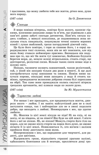 УКРАЇНСЬКАМОВА
18
ДЕРЖАВНАПІДСУМКОВААТЕСТАЦІЯ
і ùасливим, ùо моæу любити тебе все æиття, річко моя, дуøе
моãо народу.
(167 слів) За Î. Äовæенком
Спогади
Ç моря повівав вітерець, повітря було волоãе, напоєне ãір-
кими, млосними запахами лавра та м’яти, ùо піднімали з дна
пам’яті давно забуті споãади дитинства. Ïам’ять сяãала ку-
дись ãлибøе, у минулі покоління, де подзвонювала ясна не-
лукава сталь киндæалів, поцокували точені копита вороних
коней і лунав звабливий, трохи поãордливий дівочий сміх.
Це було йоãо повітря, і ãори за спиною йоãо, і в серці на-
родæувалися тихі сплески, яких він не міã пояснити, але від
яких йому ставало неймовірно приємно. Çненацька він поду-
мав про те, ùо міã би æити тут повсякчас, безбоязно блукати
береãом моря, де, неначе зелені вітрильники, стоять старі, ùе
доісторичні, реліктові сосни. Більøе таких сосен немає ніде в
цілому світі.
Ïонуро, таємниче øумить самøитовий, такоæ реліктовий,
ãай, у який він заходив тільки два рази в юності. À ùе далі
кострубатяться куùі øипøини та оæини. Ïоміæ ними па-
суться корови, ополудні вони заходять у воду й стоять ка-
мінно, проводæаючи великими добрими очима білі пароплави
на обрії. Так само вони проводæали колись смуãасті вітрила
ãрецьких арãонавтів, які пливли сюди по золоте руно.
(167 слів) За Þ. Муøкетиком
Торжество любові
Óсе минає і все проходить, але продовæується æиття, дæе-
рело якоãо – любов. І як навіть найãустіøий дим не в силі
заступити сонця, так і найчорніøе зло не в змозі подолати
добро, ùо виходить з любові. Íевмируùим є все, ùо здатне
любити.
Íі, Максим із цієї землі нікуди не піде! Íі на схід, ні на
захід, ні на південь, ні на північ! Він буде на цій землі. І ніхто
йоãо з неї не зіпхне. Íі, не зіпхне! Моæуть стерти йоãо тіло на
порох, але не змоæе ніхто стерти на порох йоãо дуøі, не змоæе
зіãнати її із цієї землі. Ïомиляються ті, хто воãнем і залізом
прийøли йому диктувати свою волю.
Íеперемоæним є все, ùо народæене для творчості, для ра-
дості, для цвітіння.
Відãримлять ãрози, відøаліють страøні ураãани залізні,
одбахкають блискавки зла й незãоди, проллються доùі ãро-
21
22
 