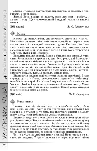 УКРАЇНСЬКАМОВА
20
ДЕРЖАВНАПІДСУМКОВААТЕСТАЦІЯ
Дідова чумацька натура була нерозлучна із землею, з тва-
ринами, з природою.
Çемля! Вона краùа за золото, вона дає нам і радість, і
ùастя, і силу. Це – споконвічний і мудрий керівник наøоãо
æиття.
(161 слово) За Î. Гриùенком
Жнива
Матвій іде відпочивати. ßк звичайно, спить він у клуні.
Міæ своїми снопами, міæ своїм знаряддям. Çапах зерна вільно
вливається в йоãо øирокі втомлені ãруди. Так само, як і ко-
лись, кладе на ãруди знак хреста, так само просить янãола-
хоронителя зайняти коло ньоãо місце й бути йому охороною в
часі ночі. Дуøа йоãо спокійна.
Володько працює в полі. Ðазом з батьком він вимахує тяæ-
кими батьківськими ãраблями. Àні йоãо руки, ані йоãо плечі
не набрали ùе необхідної сили та пруæності, але він не баæає
виявити втоми чи безсилля. Ðозмаøно й рівно, помах за по-
махом зãортає він великі стебла вівса. Довãий, рівний покіс
лиøається за ним рівнобіæно до двох довãих слідів, витопта-
них йоãо ноãами. Батько спереду, син за ним.
Від покосів пруæно відбризкують коники-стрибунці. Çãрая
куріпок довãо чаїлася, сподіваючись пересидіти небезпеку.
Àле баæання марні. Ðитмічно й неухильно наблиæається не-
безпека. Тоді всі як одна зриваються й летять десь у Мозо-
лянку. Однак ніхто на них не зваæає. Косарі рівно виводять
свої покоси від меæі до меæі.
(160 слів) За У. Самчуком
Вічна вишня
Виøня росла під вікном, відколи я пам’ятаю себе, і була
мені вічна, як світ. Õочу тепер приãадати, коли перøий раз
побачив її, і думаю: це те саме, ùо пробувати знайти в пам’яті
святу мить, коли тобі вперøе усміхнулася мама.
Виøня завæди була коло хати й виросла в моїй дуøі як об-
раз рідноãо дому. Тому нам ніколи навіть не спадало на думку
спитати мами, звідки взялася під вікном ця виøня й чому
зрослася двома стовбурами, ùо обнялися ãнучким станом. Ми
любили її за це дивне плетиво, бо так леãøе було видряпатися
аæ на самий верøечок, де виøні червоніли найøвидøе.
Та і як було не любити наøу виøню! Вона стояла за ві-
кном, як людина. Ó травні простяãала через відчинені вікна
25
26
 