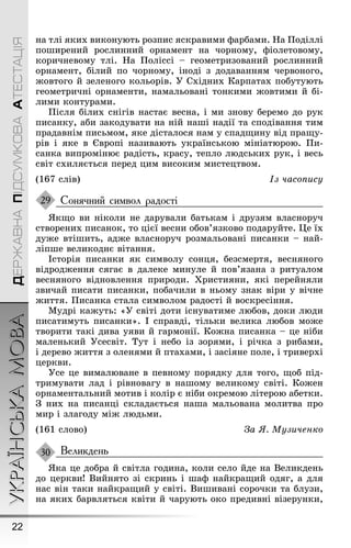 УКРАЇНСЬКАМОВА
22
ДЕРЖАВНАПІДСУМКОВААТЕСТАЦІЯ
на тлі яких виконують розпис яскравими ôарбами. Íа Ïоділлі
поøирений рослинний орнамент на чорному, ôіолетовому,
коричневому тлі. Íа Ïоліссі – ãеометризований рослинний
орнамент, білий по чорному, іноді з додаванням червоноãо,
æовтоãо й зеленоãо кольорів. Ó Східних Карпатах побутують
ãеометричні орнаменти, намальовані тонкими æовтими й бі-
лими контурами.
Ïісля білих сніãів настає весна, і ми знову беремо до рук
писанку, аби закодувати на ній наøі надії та сподівання тим
прадавнім письмом, яке дісталося нам у спадùину від праùу-
рів і яке в Європі називають українською мініатюрою. Ïи-
санка випромінює радість, красу, тепло людських рук, і весь
світ схиляється перед цим високим мистецтвом.
(167 слів) Із часопису
Сонячний символ радості
ßкùо ви ніколи не дарували батькам і друзям власноруч
створених писанок, то цієї весни обов’язково подаруйте. Це їх
дуæе втіøить, адæе власноруч розмальовані писанки – най-
ліпøе великоднє вітання.
Історія писанки як символу сонця, безсмертя, весняноãо
відродæення сяãає в далеке минуле й пов’язана з ритуалом
весняноãо відновлення природи. Õристияни, які перейняли
звичай писати писанки, побачили в ньому знак віри у вічне
æиття. Ïисанка стала символом радості й воскресіння.
Мудрі каæуть: «Ó світі доти існуватиме любов, доки люди
писатимуть писанки». І справді, тільки велика любов моæе
творити такі дива уяви й ãармонії. Коæна писанка – це ніби
маленький Óсесвіт. Тут і небо із зорями, і річка з рибами,
і дерево æиття з оленями й птахами, і засіяне поле, і триверхі
церкви.
Óсе це вималюване в певному порядку для тоãо, ùоб під-
тримувати лад і рівноваãу в наøому великому світі. Коæен
орнаментальний мотив і колір є ніби окремою літерою абетки.
Ç них на писанці складається наøа мальована молитва про
мир і злаãоду міæ людьми.
(161 слово) За ß. Музиченко
Великдень
ßка це добра й світла ãодина, коли село йде на Великдень
до церкви! Вийнято зі скринь і øаô найкраùий одяã, а для
нас він таки найкраùий у світі. Виøивані сорочки та блузи,
на яких барвляться квіти й чарують око предивні візерунки,
29
30
 