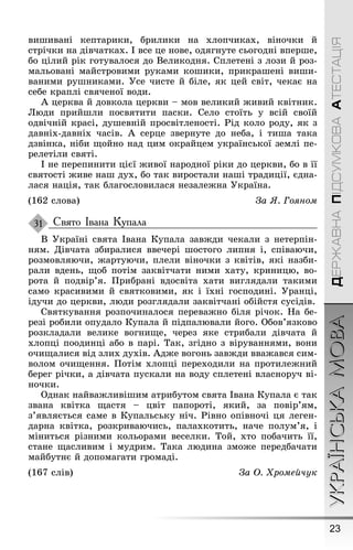 23
УКРАЇНСЬКАМОВАДЕРЖАВНАПІДСУМКОВААТЕСТАЦІЯ
виøивані кептарики, брилики на хлопчиках, віночки й
стрічки на дівчатках. І все це нове, одяãнуте сьоãодні вперøе,
бо цілий рік ãотувалося до Великодня. Сплетені з лози й роз-
мальовані майстровими руками коøики, прикраøені виøи-
ваними руøниками. Óсе чисте й біле, як цей світ, чекає на
себе краплі свяченої води.
À церква й довкола церкви – мов великий æивий квітник.
Люди прийøли посвятити паски. Село стоїть у всій своїй
одвічній красі, дуøевній просвітленості. Ðід коло роду, як з
давніх-давніх часів. À серце звернуте до неба, і тиøа така
дзвінка, ніби ùойно над цим окрайцем української землі пе-
релетіли святі.
І не перепинити цієї æивої народної ріки до церкви, бо в її
святості æиве наø дух, бо так виростали наøі традиції, єдна-
лася нація, так блаãословилася незалеæна Óкраїна.
(162 слова) За ß. Гоÿном
Свято Івана Купала
В Óкраїні свята Івана Купала завæди чекали з нетерпін-
ням. Дівчата збиралися ввечері øостоãо липня і, співаючи,
розмовляючи, æартуючи, плели віночки з квітів, які назби-
рали вдень, ùоб потім заквітчати ними хату, криницю, во-
рота й подвір’я. Ïрибрані вдосвіта хати виãлядали такими
само красивими й святковими, як і їхні ãосподині. Óранці,
ідучи до церкви, люди розãлядали заквітчані обійстя сусідів.
Святкування розпочиналося переваæно біля річок. Íа бе-
резі робили опудало Купала й підпалювали йоãо. Обов’язково
розкладали велике воãниùе, через яке стрибали дівчата й
хлопці поодинці або в парі. Так, зãідно з віруваннями, вони
очиùалися від злих духів. Àдæе воãонь завæди вваæався сим-
волом очиùення. Ïотім хлопці переходили на протилеæний
береã річки, а дівчата пускали на воду сплетені власноруч ві-
ночки.
Однак найваæливіøим атрибутом свята Івана Купала є так
звана квітка ùастя – цвіт папороті, який, за повір’ям,
з’являється саме в Купальську ніч. Ðівно опівночі ця леãен-
дарна квітка, розкриваючись, палахкотить, наче полум’я, і
міниться різними кольорами веселки. Той, хто побачить її,
стане ùасливим і мудрим. Така людина змоæе передбачати
майбутнє й допомаãати ãромаді.
(167 слів) За Î. Õромейчук
31
 