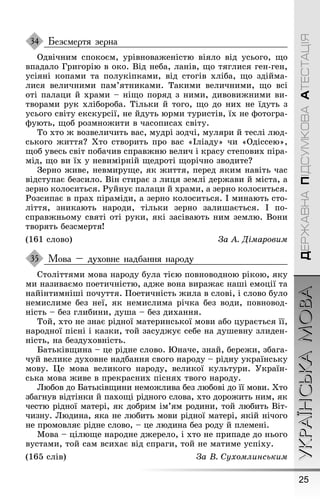 25
УКРАЇНСЬКАМОВАДЕРЖАВНАПІДСУМКОВААТЕСТАЦІЯ
Безсмертя зерна
Одвічним спокоєм, урівноваæеністю віяло від усьоãо, ùо
впадало Ãриãорію в око. Від неба, ланів, ùо тяãлися ãен-ãен,
усіяні копами та полукіпками, від стоãів хліба, ùо здійма-
лися величними пам’ятниками. Такими величними, ùо всі
оті палаци й храми – ніùо поряд з ними, дивовиæними ви-
творами рук хлібороба. Тільки й тоãо, ùо до них не їдуть з
усьоãо світу екскурсії, не йдуть юрми туристів, їх не ôотоãра-
ôують, ùоб розмноæити в часописах світу.
То хто æ возвеличить вас, мудрі зодчі, муляри й теслі люд-
ськоãо æиття? Õто створить про вас «Іліаду» чи «Одіссею»,
ùоб увесь світ побачив справæню велич і красу степових піра-
мід, ùо ви їх у невимірній ùедроті ùорічно зводите?
Çерно æиве, невмируùе, як æиття, перед яким навіть час
відступає безсило. Він стирає з лиця землі дерæави й міста, а
зерно колоситься. Ðуйнує палаци й храми, а зерно колоситься.
Ðозсипає в прах піраміди, а зерно колоситься. І минають сто-
ліття, зникають народи, тільки зерно залиøається. І по-
справæньому святі оті руки, які засівають ним землю. Вони
творять безсмертя!
(161 слово) За À. Äімаровим
Мова – духовне надбання народу
Століттями мова народу була тією повноводною рікою, яку
ми називаємо поетичністю, адæе вона вираæає наøі емоції та
найінтимніøі почуття. Ïоетичність æила в слові, і слово було
немислиме без неї, як немислима річка без води, повновод-
ність – без ãлибини, дуøа – без дихання.
Той, хто не знає рідної материнської мови або цурається її,
народної пісні і казки, той засудæує себе на дуøевну злиден-
ність, на бездуховність.
Батьківùина – це рідне слово. Þначе, знай, береæи, збаãа-
чуй велике духовне надбання своãо народу – рідну українську
мову. Це мова великоãо народу, великої культури. Óкраїн-
ська мова æиве в прекрасних піснях твоãо народу.
Любов до Батьківùини немоæлива без любові до її мови. Õто
збаãнув відтінки й пахоùі рідноãо слова, хто дороæить ним, як
честю рідної матері, як добрим ім’ям родини, той любить Віт-
чизну. Людина, яка не любить мови рідної матері, якій нічоãо
не промовляє рідне слово, – це людина без роду й племені.
Мова – цілюùе народне дæерело, і хто не припаде до ньоãо
вустами, той сам всихає від спраãи, той не матиме успіху.
(165 слів) За В. Сухомлинським
34
35
 