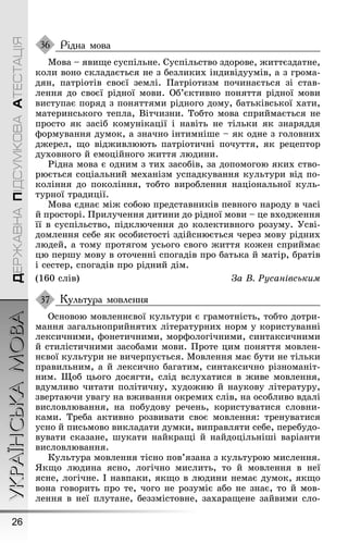 УКРАЇНСЬКАМОВА
26
ДЕРЖАВНАПІДСУМКОВААТЕСТАЦІЯ
Рідна мова
Мова – явиùе суспільне. Суспільство здорове, æиттєздатне,
коли воно складається не з безликих індивідуумів, а з ãрома-
дян, патріотів своєї землі. Ïатріотизм починається зі став-
лення до своєї рідної мови. Об’єктивно поняття рідної мови
виступає поряд з поняттями рідноãо дому, батьківської хати,
материнськоãо тепла, Вітчизни. Тобто мова сприймається не
просто як засіб комунікації і навіть не тільки як знаряддя
ôормування думок, а значно інтимніøе – як одне з ãоловних
дæерел, ùо відæивлюють патріотичні почуття, як рецептор
духовноãо й емоційноãо æиття людини.
Ðідна мова є одним з тих засобів, за допомоãою яких ство-
рюється соціальний механізм успадкування культури від по-
коління до покоління, тобто вироблення національної куль-
турної традиції.
Мова єднає міæ собою представників певноãо народу в часі
й просторі. Ïрилучення дитини до рідної мови – це входæення
її в суспільство, підключення до колективноãо розуму. Óсві-
домлення себе як особистості здійснюється через мову рідних
людей, а тому протяãом усьоãо своãо æиття коæен сприймає
цю перøу мову в оточенні споãадів про батька й матір, братів
і сестер, споãадів про рідний дім.
(160 слів) За В. Ðусанівським
Культура мовлення
Основою мовленнєвої культури є ãрамотність, тобто дотри-
мання заãальноприйнятих літературних норм у користуванні
лексичними, ôонетичними, морôолоãічними, синтаксичними
й стилістичними засобами мови. Ïроте цим поняття мовлен-
нєвої культури не вичерпується. Мовлення має бути не тільки
правильним, а й лексично баãатим, синтаксично різноманіт-
ним. Ùоб цьоãо досяãти, слід вслухатися в æиве мовлення,
вдумливо читати політичну, худоæню й наукову літературу,
звертаючи уваãу на вæивання окремих слів, на особливо вдалі
висловлювання, на побудову речень, користуватися словни-
ками. Треба активно розвивати своє мовлення: тренуватися
усно й письмово викладати думки, виправляти себе, перебудо-
вувати сказане, øукати найкраùі й найдоцільніøі варіанти
висловлювання.
Культура мовлення тісно пов’язана з культурою мислення.
ßкùо людина ясно, лоãічно мислить, то й мовлення в неї
ясне, лоãічне. І навпаки, якùо в людини немає думок, якùо
вона ãоворить про те, чоãо не розуміє або не знає, то й мов-
лення в неї плутане, беззмістовне, захараùене зайвими сло-
36
37
 