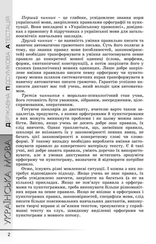 УКРАЇНСЬКАМОВА
2
ДЕРЖАВНАПІДСУМКОВААТЕСТАЦІЯ
Перøий чинник – це ãлибоке, усвідомлене знання норм
української мови, закріплених правилами орôоãраôії та пунк-
туації. Вони викладені в «Óкраїнському правописі», довідни-
ках з правопису й підручниках з української мови для заãаль-
ноосвітніх навчальних закладів.
Äругий чинник – це наявність уміння правильно писати та
навичок автоматично ãрамотноãо письма. Суть йоãо поляãає в
тому, ùо знання правил мови (особливостей, закономірнос-
тей) необхідно трансôормувати в уміння застосовувати певне
правило до конкретної мовної одиниці (слова, морôеми,
ôорми, синтаксичної конструкції), а потім закріпити йоãо у
схоæих (аналоãічних) мовних одиницях. Лиøе добре закріп-
лене вміння правильно писати певну орôоãраму чи пункто-
ãраму моæна øляхом систематичних вправ трансôормувати в
навичку автоматично писати ãрамотно. Ãарантію успіøно на-
писати диктант має той учень, який володіє цим автоматиз-
мом.
Òретім чинником є морально-психолоãічний стан учня,
йоãо ãотовність бути уваæним, зібраним, зосередæеним, ціле-
спрямованим, оперативним.
Ãотуючи øколярів до диктанту, вчителю варто такоæ за-
здалеãідь продумати, з якими орôоãрамами й пунктоãрамами
в них моæуть виникнути проблеми і як цьому моæна запо-
біãти. Çвісно, якùо учень не досить добре знає правила, їх
слід вивчити. Однак трапляється, ùо, засвоївøи правила,
øколярі не впізнають їх у закономірності певних явиù, не
бачать цієї закономірності в конкретному слові чи слово-
ôормі. Ó такому випадку необхідно виробляти вміння засто-
совувати правило до конкретноãо матеріалу тексту. Є й такі
учні, які добре знають правила, уміють доречно їх використо-
вувати, але в умовах диктування не встиãають зрозуміти
орôоãраму чи пунктоãраму, визначити й відтворити потрібне
правило.
Отæе, існують різні мовленнєві ситуації. І коæна з них по-
требує відповідноãо підходу. ßкùо учень не знає правил, їх
треба усвідомлено завчити, закріпити на баãатьох (а не на
кількох) прикладах. ßкùо не пов’язує правила з орôоãра-
мами та пунктоãрамами, треба виконувати більøе різноманіт-
них вправ на певне правило. ßкùо не впізнає в орôоãрамах і
пунктоãрамах правил, закономірностей, специôіки мови, слід
писати більøе пояснювальних навчальних диктантів, викону-
вати творчі вправи зі зв’язним текстом, тренуватися у сприй-
манні тексту на слух, øвидкому виділенні орôоãрами чи
пунктоãрами з мовноãо потоку.
 