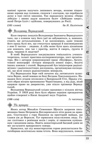 33
УКРАЇНСЬКАМОВАДЕРЖАВНАПІДСУМКОВААТЕСТАЦІЯ
навіяні красою пахучоãо липневоãо вечора, ясними півден-
ними зорями над ãоловою, спокоєм і злаãодою, ùо переймали
дуøу в такі світлі хвилини. Так народилася музика «Озеро
лебедів» і виник задум написати балет «Лебедине озеро»,
який Ïетро Ілліч і здійснив, повернувøись до Ðосії.
(161 слово) За Í. Калініною
Володимир Вернадський
Коло творчих поøуків Володимира Івановича Вернадськоãо
таке, ùо з плином часу йоãо ідеї не забуваються, а, навпаки,
стають ùе актуальніøими. І це закономірно, адæе темами
йоãо праць було все, ùо стосується природи й взаємовідносин
з нею її частки – людини. À хіба моæе бути ùось цікавіøим
для коæноãо, ніæ час і простір, æиття й смерть, ґрунти й
води, тварини й людство?
В особі Вернадськоãо поєднувалися ãеніальність ученоãо-
теоретика, талант практика-експериментатора, хист орãаніза-
тора. Він є автором øироковідомої праці «Біосôера», баãато-
томної моноãраôії «Історія мінералів земної кори», безлічі
інøих книæок і статей. Вернадський був ініціатором радіохі-
мічних і радіоãеолоãічних дослідæень, орãанізовував експеди-
ції, ùо вели поøук радіоактивних мінералів.
Ðід Вернадських бере свій початок від литовськоãо øлях-
тича Верни, який воював на боці Боãдана Õмельницькоãо. Íа-
ùадки йоãо зãодом оселилися в Çапорозькій Січі. Ïрадід уче-
ноãо обрав місцем проæивання ×ерніãівùину, а від діда, який
одерæав право на дворянство, уæе піøло прізвиùе Вернад-
ський.
Володимир Вернадський плідно працював у кількох містах
Óкраїни. Ó 1919 році йоãо було обрано перøим президентом
ùойно створеної в Києві Àкадемії наук Óкраїни.
(166 слів) Із часопису
На ярмарку
ßкось актор Михайло Семенович Ùепкін запросив пись-
менника Івана Ïетровича Котляревськоãо піти разом на ярма-
рок. Спустилися з ãори Ïанянки на просторий майдан, ùо
слався аæ до Ворскли. Тут юрмилася сила-силенна люду. Ãа-
лас сплітався з ревінням волів і корів, зі свинячим кувікан-
ням і меканням овець. Íавіть монастирський басовий дзвін не
міã заãлуøити ярмарковоãо ãамору.
Çдавалося, ùо під монастирською ãорою розпласталася ба-
ãатобарвна велетенська æива істота. Вона воруøилася, повзла
49
50
 