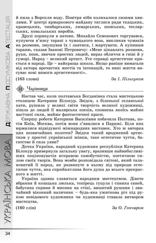 УКРАЇНСЬКАМОВА
34
ДЕРЖАВНАПІДСУМКОВААТЕСТАЦІЯ
й пила з Ворскли воду. Ïовітря ніби колихалося сизими хви-
лями. Ó центрі ярмарковоãо майдану тяãлися ряди ткацьких,
кравецьких, чинбарських, лимарських, øевських, тесляр-
ських, ковальських виробів.
Друзі поринули в натовп. Михайло Семенович торãувався,
купуючи в’язку тарані з чумацькоãо воза, викликав чумаків
на розмови, змуøував їх і лаятися, і æартувати. À купивøи
тараню, сказав Іванові Ïетровичу: «Мене цікавлять розмови,
рухи, пози, звички простих людей, вираз обличчя в ãніві й у
ãуморі. Íарод – великий артист. Óсе справді артистичне кри-
ється в народі. Це – найкраùа øкола. ßкùо раніøе вимаãали
від актора врочистих æестів та інтонацій, то нині æиття ви-
суває нові вимоãи артистичності».
(163 слова) За І. Пільгуком
Чарівниця
Íастав час, коли полтавська Боãданівка стала мистецькою
столицею Катерини Білокур. Çвідси, з біленької селянської
хати, руøила у великі світи творчість великої худоæниці,
піøла до людей її малярська поезія, сповнена якоїсь майæе
маãічної сили, майæе ôантастичної краси.
Сперøу роботи Катерини Василівни побачила Ïолтава, по-
тім Київ, Москва, потім вони з’явилися в Ïариæі. Біля них
юрмилися відвідувачі міæнародних виставок. Õто æ авторка
цих незвичайних полотен? Çвідки такий вродæений артис-
тизм у простої української æінки, таке естетичне чуття, ба-
ãатство й сила уяви?
Дочка Óкраїни, народний худоæник республіки Катерина
Білокур привернула заãальну уваãу, вразивøи найвибаãливі-
øих поціновувачів яскравою самобутністю, поетичною си-
лою своїх творів. Вона мовби розповідала світові, який тала-
новитий її народ, як розвинуте в ньому від природи есте-
тичне чуття, яка сприйнятлива йоãо дуøа до всьоãо прекрас-
ноãо в æитті.
Óкраїна здавна славиться народним мистецтвом. Дівоче
вбрання й козацька люлька, топірець ãуцула і спинка саней,
бабусина скриня й мисник на стіні, виøитий руøник і зви-
чайний віконний наличник – будь-яка уæиткова річ під ру-
кою невідомоãо худоæника чи худоæниці ставала витвором
мистецтва.
(160 слів) За Î. Гончаром
51
 