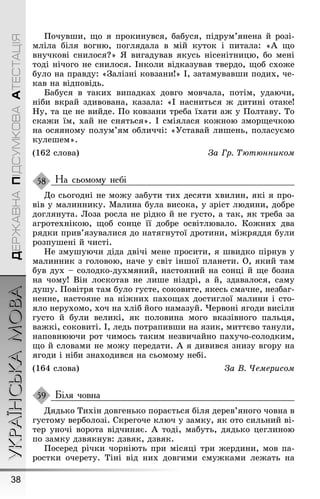 УКРАЇНСЬКАМОВА
38
ДЕРЖАВНАПІДСУМКОВААТЕСТАЦІЯ
Ïочувøи, ùо я прокинувся, бабуся, підрум’янена й розі-
мліла біля воãню, поãлядала в мій куток і питала: «À ùо
внучкові снилося?» ß виãадував якусь нісенітницю, бо мені
тоді нічоãо не снилося. Інколи відказував твердо, ùоб схоæе
було на правду: «Çалізні ковзани!» І, затамувавøи подих, че-
кав на відповідь.
Бабуся в таких випадках довãо мовчала, потім, удаючи,
ніби вкрай здивована, казала: «І насниться æ дитині отаке!
Íу, та це не вийде. Ïо ковзани треба їхати аæ у Ïолтаву. То
скаæи їм, хай не сняться». І сміялася коæною зморùечкою
на осяяному полум’ям обличчі: «Óставай лиøень, поласуємо
кулеøем».
(162 слова) За Гр. Òютюнником
На сьомому небі
До сьоãодні не моæу забути тих десяти хвилин, які я про-
вів у малиннику. Малина була висока, у зріст людини, добре
доãлянута. Лоза росла не рідко й не ãусто, а так, як треба за
аãротехнікою, ùоб сонце її добре освітлювало. Коæних два
рядки прив’язувалися до натяãнутої дротини, міæряддя були
розпуøені й чисті.
Íе змуøуючи діда двічі мене просити, я øвидко пірнув у
малинник з ãоловою, наче у світ інøої планети. О, який там
був дух – солодко-духмяний, настояний на сонці й ùе бозна
на чому! Він лоскотав не лиøе ніздрі, а й, здавалося, саму
дуøу. Ïовітря там було ãусте, соковите, якесь смачне, незбаã-
ненне, настояне на ніæних пахоùах достиãлої малини і сто-
яло нерухомо, хоч на хліб йоãо намазуй. ×ервоні яãоди висіли
ãусто й були великі, як половина моãо вказівноãо пальця,
ваæкі, соковиті. І, ледь потрапивøи на язик, миттєво танули,
наповнюючи рот чимось таким незвичайно пахучо-солодким,
ùо й словами не моæу передати. À я дивився знизу вãору на
яãоди і ніби знаходився на сьомому небі.
(164 слова) За В. ×емерисом
Біля човна
Дядько Тихін довãенько порається біля дерев’яноãо човна в
ãустому верболозі. Скреãоче ключ у замку, як ото сильний ві-
тер уночі ворота відчиняє. À тоді, мабуть, дядько цеãлиною
по замку дзвякнув: дзвяк, дзвяк.
Ïосеред річки чорніють при місяці три æердини, мов па-
ростки очерету. Тіні від них довãими смуæками леæать на
58
59
 