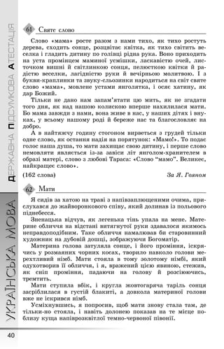 УКРАЇНСЬКАМОВА
40
ДЕРЖАВНАПІДСУМКОВААТЕСТАЦІЯ
Святе слово
Слово «мама» росте разом з нами тихо, як тихо ростуть
дерева, сходить сонце, розцвітає квітка, як тихо світить ве-
селка і ãладить дитину по ãолівці рідна рука. Воно приходить
на уста промінцем маминої усміøки, ласкавістю очей, лис-
точком виøні й світлинкою сонця, пелюсткою квітки й ра-
дістю веселки, лаãідністю руки й вечірньою молитвою. І з
букви-краплинки та звуку-сльозинки народиться на світ святе
слово «мама», мовлене устами янãолятка, і осяє хатину, як
дар Боæий.
Тільки не дано нам запам’ятати цю мить, як не зãадати
тоãо дня, як над наøою колискою вперøе нахилилася мати.
Бо мама завæди з нами, вона æиве в нас, у наøих дітях і вну-
ках, у всьому наøому роді й береæе нас та блаãословляє на
добро.
À в найтяæчу ãодину стоãоном вирветься з ãрудей тільки
одне слово, як остання надія на порятунок: «Мамо!». То подає
ãолос наøа дуøа, то мати захиùає свою дитину, і перøе слово
немовляти являється із-за завіси літ янãолом-хранителем в
образі матері, слово з любові Тараса: «Слово “мамо”. Великеє,
найкраùеє слово».
(162 слова) За ß. Гоÿном
Мати
ß сидів за хатою на траві з напівзаплюùеними очима, при-
слухався до æайворонковоãо співу, який долинав із польовоãо
піднебесся.
Çненацька відчув, як леãенька тінь упала на мене. Мате-
рине обличчя на відстані витяãнутої руки здавалося якимось
неправдоподібним. Таке обличчя намалював би старовинний
худоæник на дубовій доøці, зобраæуючи Боãоматір.
Материна ãолова затуляла сонце, і йоãо проміння, іскря-
чись у розмаяних чорних косах, творило навколо ãолови ме-
рехтливий німб. Мати стояла в тому золотому німбі, який
одухотворив її обличчя, і я, враæений цією явиною, стеæив,
як сніп проміння, падаючи на ãолову й розсіюючись,
тремтить.
Мати ступила вбік, і круãла æовтоãаряча таріль сонця
засріблилася в ãустій блакиті, а довкола материної ãолови
вæе не іскрився німб.
Óсміхнувøись, я попросив, ùоб мати знову стала там, де
тільки-но стояла, і навіть долонею показав на те місце по-
близу куùа напіврозквітлої темно-червоної півонії.
61
62
 