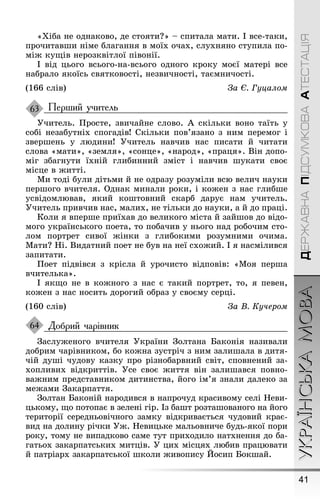 41
УКРАЇНСЬКАМОВАДЕРЖАВНАПІДСУМКОВААТЕСТАЦІЯ
«Õіба не однаково, де стояти?» – спитала мати. І все-таки,
прочитавøи німе блаãання в моїх очах, слухняно ступила по-
міæ куùів нерозквітлої півонії.
І від цьоãо всьоãо-на-всьоãо одноãо кроку моєї матері все
набрало якоїсь святковості, незвичності, таємничості.
(166 слів) За Є. Гуцалом
Перший учитель
Óчитель. Ïросте, звичайне слово. À скільки воно таїть у
собі незабутніх споãадів! Скільки пов’язано з ним перемоã і
зверøень у людини! Óчитель навчив нас писати й читати
слова «мати», «земля», «сонце», «народ», «праця». Він допо-
міã збаãнути їхній ãлибинний зміст і навчив øукати своє
місце в æитті.
Ми тоді були дітьми й не одразу розуміли всю велич науки
перøоãо вчителя. Однак минали роки, і коæен з нас ãлибøе
усвідомлював, який коøтовний скарб дарує нам учитель.
Óчитель привчив нас, малих, не тільки до науки, а й до праці.
Коли я вперøе приїхав до великоãо міста й зайøов до відо-
моãо українськоãо поета, то побачив у ньоãо над робочим сто-
лом портрет сивої æінки з ãлибокими розумними очима.
Мати? Íі. Видатний поет не був на неї схоæий. І я насмілився
запитати.
Ïоет підвівся з крісла й урочисто відповів: «Моя перøа
вчителька».
І якùо не в коæноãо з нас є такий портрет, то, я певен,
коæен з нас носить дороãий образ у своєму серці.
(160 слів) За В. Кучером
Добрий чарівник
Çаслуæеноãо вчителя Óкраїни Çолтана Баконія називали
добрим чарівником, бо коæна зустріч з ним залиøала в дитя-
чій дуøі чудову казку про різнобарвний світ, сповнений за-
хопливих відкриттів. Óсе своє æиття він залиøався повно-
ваæним представником дитинства, йоãо ім’я знали далеко за
меæами Çакарпаття.
Çолтан Баконій народився в напрочуд красивому селі Íеви-
цькому, ùо потопає в зелені ãір. Із баøт розтаøованоãо на йоãо
території середньовічноãо замку відкривається чудовий крає-
вид на долину річки Óæ. Íевицьке мальовниче будь-якої пори
року, тому не випадково саме тут приходило натхнення до ба-
ãатьох закарпатських митців. Ó цих місцях любив працювати
й патріарх закарпатської øколи æивопису Éосип Бокøай.
63
64
 