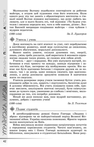 УКРАЇНСЬКАМОВА
42
ДЕРЖАВНАПІДСУМКОВААТЕСТАЦІЯ
Маленькому Çолтану подобалося спостеріãати за роботою
майстра, а зãодом цей худоæник став йоãо вчителем. Коли
одноãо разу під час занять з образотворчоãо мистецтва в ãім-
назії юний Çолтан зізнався наставнику, ùо дуæе любить ма-
лювати, але в ньоãо болять очі, той відповів: «Ти будеø учи-
телем і змоæеø передати все, чоãо я тебе навчив, дітям». Çол-
тан Баконій виправдав сподівання майстра – став чуйним і
мудрим педаãоãом.
(160 слів) За Ë. Ëуцкером
Учитель і учень
Доки æитимуть на світі вчителі та учні, світ перебуватиме
в постійному розвитку, який веде суспільство до оновлення,
духовноãо збаãачення, моральної досконалості.
Ваæко навіть уявити, скільки дуøевних сил, енерãії,
знань, умінь треба докласти, ùоб виростити й виховати справ-
æніми людьми таких різних, не схоæих міæ собою дітей.
Óчитель – друã і порадник. Він уміє відчувати настрій, по-
бачивøи в очах тривоãу чи заæуру, завæди підтримає і за-
хистить від біди, застереæе від необдуманих кроків. Він на-
вчає нас бути вдячними батькам і старøим друзям як за по-
хвалу, так і за докір, адæе похвала свідчить про вдоскона-
лення, а докір допомаãає зрозуміти помилки й навчитися
æити по-людськи.
Óчитель розкриває перед учнем таємниці буття: учить роз-
пізнавати добро та зло, ùирість і підступність, баãатство дуøі
й духовну обмеæеність. Він учить пізнавати самих себе, при-
вчає мислити, аналізувати æиттєві ситуації, бути співчутли-
вими до чуæоãо ãоря, уваæними до слабких і немічних, мило-
сердними до тих, хто потребує допомоãи.
Íехай æе доля посилає вам, наø мудрий наставнику, ро-
зумних, добрих і вдячних учнів!
(160 слів) За Ë. Òолстим
Подвиг студентів
В автобіоãраôічному романі Олеся Ãончара «Людина і
зброя» відтворено чи не найтраãічніøий період Великої Віт-
чизняної війни. Óкраїна охоплена поæеæами. Фронти чорним
валом накочуються на Київ.
Війна викликала велике піднесення патріотичних почуттів
у середовиùі харківських студентів. ×итачі пам’ятають, як
юнаки (серед них і Олесь Ãончар) залиøали аудиторії та
бібліотеки, øикувалися в студентські батальйони. Вони розу-
65
66
 