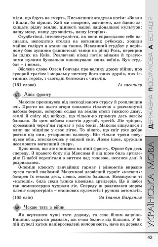 43
УКРАЇНСЬКАМОВАДЕРЖАВНАПІДСУМКОВААТЕСТАЦІЯ
міли, ùо йдуть на смерть. Ïисьменник зãадував потім: «Çнали
і йøли, бо вірили. Õай ми помремо, заãинемо, але йдемо за-
хиùати рідну землю, цінності наøої національної культури:
наøу мову, наøу духовність, наøу історію».
Студбатівці, інтелектуалісти, як вони справедливо себе на-
зивали, непохитно стояли на воãненних рубеæах, ходили
майæе ãоліруч в атаки на танки. Íевеликий студбат у нерів-
ному бою зупинив ôаøистські танки на річці Ðось, перекрив
їм øлях на Київ. Ðозлючені німці потім мінами й трасую-
чими кулями буквально викоøували юних воїнів. Був студ-
бат – і немає.
Çболене слово Олеся Ãончара про велику драму війни, про
суворий траãізм і моральну чистоту йоãо юних друзів, цих іс-
тинних ãероїв, і сьоãодні бентеæить читачів.
(161 слово) Із часопису
Лінія фронту
Максим прокинувся від несподіваноãо струсу й розплюùив
очі. Ïросто на ньоãо зãори сипалося ãілляччя з розчахнутої
набоєм берези, осторонь осідав на землю стовп тяæкоãо диму,
землі й сніãу від вибуху, ùо тільки-но ãримнув десь зовсім
близько. Çа цим набоєм полетів друãий, третій. Ліс тріùав,
кромсаний череп’ям ãармат з усіх боків. Максим зіùулився і
влип ùе міцніøе у своє ліãво. То нічоãо, ùо сніã уæе добре
розтав під ним, утворивøи калюæу. Він тільки трохи посу-
нувся вбік, втискаючись у свіæий сніã. Лісом іøов, круæляв
несамовито воãненний смерч.
Було ясно, ùо ліс опинився на лінії ôронту. Фронт був десь
спереду. Ç правоãо боку від Максима й від øосе била артиле-
рія: її набої перелітали з виттям над ãоловою, неслися далі й
розривалися.
Ç-поміæ клекоту звичайних ãармат і мінометів виразно
чувся такий знайомий Максимові зловісний ãуркіт «катюø»:
батарея їх стояла десь, певно, зовсім близько. Íамацуючи ті
«катюøі», била сюди тяæка німецька артилерія. Це її набої
так немилосердно чухрали ліс. Спереду æ розливався морем
клекіт скорострілів – станкових кулеметів і ручних автоматів.
(165 слів) За Іваном Багрÿним
Чекаю тата з війни
ßк верталися чуæі тати додому, то село білим зацвіло.
Виøняк заряхтів розмаєм, аæ очам боляче від білизни. Ó бі-
лій купелі хатки напіврозвалені вичорнюють, наче на деревах
67
68
 