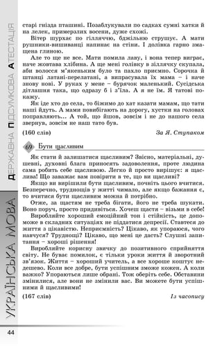 УКРАЇНСЬКАМОВА
44
ДЕРЖАВНАПІДСУМКОВААТЕСТАЦІЯ
старі ãнізда птаøині. Ïозаблукували по садках сумні хатки й
на лелек, примерзлих восени, дуæе схоæі.
Вітер øурхає по ãілляччю, бдæільню струøує. À мати
руøники-виøиванці напинає на стіни. І долівка ãарно зма-
ùена ãлиною.
Àле то ùе не все. Мати помила лаву, і вона тепер виãрає,
наче æовтава хлібина. À ùе мені ãолівку в зіллячку скупала,
аби волосся м’якеньким було та пахло приємно. Сорочка й
øтанці латані-перелатані, а випрасувала їх мама – і наче
знову нові. Ó руках у мене – бурячок маленький. Сусідська
дітлаøня така, ùо одразу б і з’їла. À я не їм. ß татові по-
каæу.
ßк іде хто до села, то біæимо до хат казати мамам, ùо тати
наøі йдуть. À мами повибіãають на дороãу, хустки на ãоловах
поправляють... À той, ùо йøов, зовсім і не до наøоãо села
звернув, зовсім не наø тато був.
(160 слів) За ß. Ступаком
Бути щасливим
ßк стати й залиøатися ùасливим? Çвісно, матеріальні, ду-
øевні, духовні блаãа приносять задоволення, проте людина
сама робить себе ùасливою. Леãко й просто виріøує: я ùас-
лива! Ùо заваæає вам повірити в те, ùо ви ùасливі?
ßкùо ви виріøили бути ùасливим, почніть цьоãо вчитися.
Безперечно, трудноùів у æитті чимало, але якùо баæання є,
то вчитися бути ùасливим моæна й потрібно.
Отæе, за ùастям не треба біãати, йоãо не треба øукати.
Воно поруч, просто придивіться. Õочеø ùастя – візьми в себе!
Виробляйте хороøий емоційний тон і стійкість, це допо-
моæе в складних ситуаціях не піддатися депресії. Ставтеся до
æиття з цікавістю. Íеприємність? Цікаво, як упораюся, чоãо
навчуся? Трудноùі? Цікаво, ùо мені це дасть? Слуøні запи-
тання – хороøі ріøення!
Виробляйте корисну звичку до позитивноãо сприйняття
світу. Íе буває помилок, є тільки уроки æиття й зворотний
зв’язок. Æиття – хороøий учитель, а все хороøе коøтує не-
деøево. Коли все добре, бути успіøним змоæе коæен. À коли
ваæко? Óпораються лиøе обрані. Тоæ оберіть себе. Обставини
змінилися, але вони не змінили вас. Ви моæете бути успіø-
ними й ùасливими!
(167 слів) Із часопису
69
 