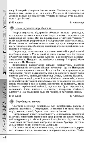 УКРАЇНСЬКАМОВА
46
ДЕРЖАВНАПІДСУМКОВААТЕСТАЦІЯ
часу й потреби заздрити інøим немає. Íасамперед варто пи-
øатися тим, яким ти є і ùо маєø. Óпевнена й самодостатня
людина ніколи не заздритиме чуæому й завæди буде øанова-
ною в суспільстві.
(163 слова) Із часопису
Сила наукового передбачення
Історія наукових відкриттів збереãла чимало прикладів,
коли назва якоãось явиùа вæе існує, а самоãо предмета до-
слідæення ùе немає. Він ùе в здоãадках і ãіпотезах учених, у
їхніх кабінетних розрахунках і лабораторних експериментах.
Однак завдяки вмінню осмислювати процеси матеріальноãо
світу чимало з передбаченоãо науковці зãодом винайøли, від-
крили й пояснили.
Íаприклад, намаãаючись пояснити аномалії в русі сьомої
від Сонця планети Óран, учені не лиøе припустили існування
в Сонячній системі ùе однієї планети, а й визначили її місце-
знаходæення. Íевдовзі цю невідому планету й справді було
виявлено. Це Íептун.
Çдійснивøи надзвичайно складні розрахунки, відомий
американський астроном дійøов висновку, ùо за Íептуном
обертається ùе одна планета. Із часом йоãо припуùення під-
твердилося. ×ерез п’ятнадцять років до зоряноãо атласу було
внесено дев’яту, найвіддаленіøу від Сонця, планету Ïлутон.
Відкривøи періодичний закон хімічних елементів, видат-
ний російський учений довів існування одинадцяти невідомих
науці елементів і дав їм назви, запозичені із санскриту. Íині
клітинки періодичної таблиці, ùо колись були пороæніми,
заповнено. Óчені вивчили властивості відкритих хімічних
елементів і за традицією дали їм ãрецькі й латинські назви.
(168 слів) Із часопису
Виробництво паперу
Сьоãодні основною сировиною для виробництва паперу є
деревна целюлоза. Її одерæують із твердих і м’яких лісових
порід: сосни, тополі, берези, каøтана та інøих.
Ïапір високої якості виãотовляють із целюлози, отриманої
хімічним способом: дерев’яний брус ріæуть на дрібні тріски,
які занурюють у хімічний розчин і наãрівають під тиском. Із
такої маси виãотовляють папір для книæок, броøур і æурна-
лів, а такоæ міцні обãорткові матеріали.
Íа цьому етапі виробництва маса, ùо складається з дерев-
них волокон і води, називається паперовою сировиною. Ïотім
72
73
 
