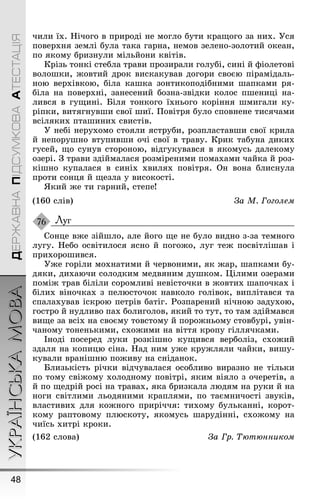 УКРАЇНСЬКАМОВА
48
ДЕРЖАВНАПІДСУМКОВААТЕСТАЦІЯ
чили їх. Íічоãо в природі не моãло бути краùоãо за них. Óся
поверхня землі була така ãарна, немов зелено-золотий океан,
по якому бризнули мільйони квітів.
Крізь тонкі стебла трави прозирали ãолубі, сині й ôіолетові
волоøки, æовтий дрок вискакував доãори своєю пірамідаль-
ною верхівкою, біла каøка зонтикоподібними øапками ря-
біла на поверхні, занесений бозна-звідки колос пøениці на-
лився в ãуùині. Біля тонкоãо їхньоãо коріння øмиãали ку-
ріпки, витяãнувøи свої øиї. Ïовітря було сповнене тисячами
всіляких птаøиних свистів.
Ó небі нерухомо стояли яструби, розпластавøи свої крила
й непоруøно втупивøи очі свої в траву. Крик табуна диких
ãусей, ùо сунув стороною, відãукувався в якомусь далекому
озері. Ç трави здіймалася розміреними помахами чайка й роз-
кіøно купалася в синіх хвилях повітря. Он вона блиснула
проти сонця й ùезла у високості.
ßкий æе ти ãарний, степе!
(160 слів) За М. Гоголем
Луг
Сонце вæе зійøло, але йоãо ùе не було видно з-за темноãо
луãу. Íебо освітилося ясно й поãоæо, луã теæ посвітліøав і
прихороøився.
Óæе ãоріли мохнатими й червоними, як æар, øапками бу-
дяки, дихаючи солодким медвяним дуøком. Цілими озерами
поміæ трав біліли соромливі невісточки в æовтих øапочках і
білих віночках з пелюсточок навколо ãолівок, виплітався та
спалахував іскрою петрів батіã. Ðозпарений нічною задухою,
ãостро й нудливо пах болиãолов, який то тут, то там здіймався
виùе за всіх на своєму товстому й пороæньому стовбурі, увін-
чаному тоненькими, схоæими на віття кропу ãіллячками.
Іноді посеред луки розкіøно куùився верболіз, схоæий
здаля на копицю сіна. Íад ним уæе круæляли чайки, виøу-
кували враніøню поæиву на сніданок.
Близькість річки відчувалася особливо виразно не тільки
по тому свіæому холодному повітрі, яким віяло з очеретів, а
й по ùедрій росі на травах, яка бризкала людям на руки й на
ноãи світлими льодяними краплями, по таємничості звуків,
властивих для коæноãо приріччя: тихому бульканні, корот-
кому раптовому плюскоту, якомусь øарудінні, схоæому на
чиїсь хитрі кроки.
(162 слова) За Гр. Òютюнником
76
 