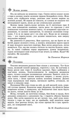 УКРАЇНСЬКАМОВА
50
ДЕРЖАВНАПІДСУМКОВААТЕСТАЦІЯ
Зелена долина
Ось ви виїхали на невисоку ãору. Синім змієм плазує øлях
з ãори в долину поміæ зеленою травою безкрайоãо степу. ßсне
сонце ãеть підбилося вãору, розсіває своє золоте марево по
зеленій долині. Íі пером не списати, ні словом не сказати тієї
несподіваної краси, якою до вас усміхнулася долина!
Çелена трава ãорить-палає воãнем, на її листочках ãрає й
сяє, мов самоцвітне каміння, чиста роса: то стрельне у вічі
тоненькою ãолочкою æовтоãо цвіту, то зачервоніє круãлою ãо-
роøиною, то засиніє самоцвітом, то посипле зеленими іскор-
ками. І то æ по праву руч і по ліву руч. Куди ви не поверне-
тесь – усе ãорить-палає, уся долина пиøається, мов зверху
веселками вкрита!
Ви дивитеся й дивуєтесь. Вам здається, ùо ви йдете не по
битій дорозі зеленоãо степу, а якимсь невідомим краєм краси
й чару вільноãо пахучоãо повітря. Вам леãко дихається, леãко
æиветься. Óсе, ùо вас колись ãнітило та смуток будило, зник-
ло. Із самої ãлибини серця виринають думки непримітні,
ãадки леãкокрилі самі мчаться й вас мчать за собою. Куди? Íе
питайте. Íе øукайте.
(165 слів) За Панасом Мирним
Полонина
Теплим весняним ранком Іван піøов у полонину. Тут була
тиøа, великий спокій природи, строãість і сум. Çа плечима в
Івана росли вæе ãори й ãолубіли вдалині. Орел здіймався з
кам’яних øпиць, блаãословляючи їх øироким розмахом
крил, чулося холодне полонинське дихання. Çамість лісів те-
пер слався чорний килим повзучих смерек, у якому плута-
лися ноãи, і мохи одяãали камінь зеленим øовком. Далекі
ãори відкривали свої верхи, виãинали хребти, уставали, як
хвилі в синьому морі.
Ïолонина! Він уæе стояв на ній, на цій високій луці, укри-
тій ãустою травою. Блакитне море збурених ãір обляãло Івана
øироким колом, і здавалося, ùо безконечні сині вали йдуть
на ньоãо, ãотові впасти йому до ніã.
Вітер, ãострий, як наточена сокира, бив йому в ãруди, йоãо
дихання зливалося з диханням ãір, і ãордість обняла Іванову
дуøу. Він хотів крикнути на всі леãені, так, ùоб луна поко-
тилася з ãори на ãору, аæ до крайнеба, ùоб захитати море
верхів. Àле раптом почув, ùо ãолос пропав би в цих просто-
рах, як комариний писк.
(160 слів) За М. Коцюáинським
79
80
 