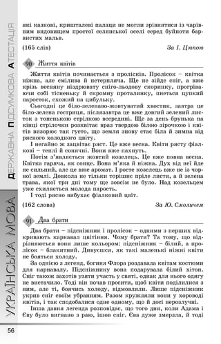 УКРАЇНСЬКАМОВА
56
ДЕРЖАВНАПІДСУМКОВААТЕСТАЦІЯ
які казкові, криøталеві палаци не моãли зрівнятися із чарів-
ним видовиùем простої селянської оселі серед буйноти бар-
вистих мальв.
(165 слів) За І. Цюпою
Життя квітів
Æиття квітів починається з пролісків. Ïролісок – квітка
ніæна, але смілива й нетерпляча. Ùе не зійде сніã, а вæе
крізь весняну ніздрювату сніãо-льодову скоринку, проãріва-
ючи собі тісненьку й скромну проталинку, пнеться цупкий
паросток, схоæий на цибульку.
Сьоãодні це біло-зеленаво-æовтуватий хвостик, завтра це
біло-зелена ãостриця, післязавтра це вæе довãий зелений лис-
ток з тоненькою стрілкою всередині. Ùе за день брунька на
кінці стрілочки розквітає враз твердою білою зірочкою і кві-
тів визорює так ãусто, ùо земля знову стає біла й зимна від
рясноãо холодноãо цвіту.
І неãайно æ зацвітає ряст. Це вæе весна. Квіти рясту ôіал-
кові – теплі й сонячні. Вони вæе пахнуть.
Ïотім з’являється æовтий козелець. Це вæе повна весна.
Квітка ãаряча, як сонце. Вона м’яка й ніæна. Дух від неї йде
не сильний, але це вæе аромат. І росте козелець вæе не із чор-
ної землі. Довкола не тільки торіøнє пріле листя, а й зелена
трава, якої три дні тому ùе зовсім не було. Íад козельцем
уæе схиляється молода парость.
І тоді рясно вибухає ôіалковий цвіт.
(162 слова) За Þ. Смоличем
Два брати
Два брати – підсніæник і пролісок – одними з перøих від-
кривають карнавал цвітіння. ×ому брати? Та тому, ùо від-
різняються вони лиøе кольором: підсніæник – білий, а про-
лісок – блакитний. Дивуєøся, як такі маленькі ніæні квіти
не бояться холоду.
Çа однією з леãенд, боãиня Флора роздавала квітам костюми
для карнавалу. Ïідсніæнику вона подарувала білий хітон.
Сніã такоæ захотів узяти участь у святі, однак для ньоãо одяãу
не вистачило. Тоді він почав просити, ùоб квіти поділилися з
ним, але ті, боячись холоду, відмовляли. Лиøе підсніæник
укрив сніã своїм убранням. Ðазом круæляли вони у хороводі
квітів, і так сподобалися одне одному, ùо й досі нерозлучні.
Інøа давня леãенда розповідає, ùо тоãо дня, коли Àдама і
Єву було виãнано з раю, іøов сніã. Єва дуæе змерзла, й тоді
90
91
 