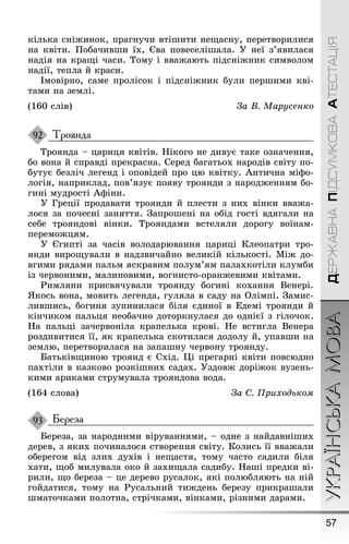 57
УКРАЇНСЬКАМОВАДЕРЖАВНАПІДСУМКОВААТЕСТАЦІЯ
кілька сніæинок, праãнучи втіøити неùасну, перетворилися
на квіти. Ïобачивøи їх, Єва повеселіøала. Ó неї з’явилася
надія на краùі часи. Тому і вваæають підсніæник символом
надії, тепла й краси.
Імовірно, саме пролісок і підсніæник були перøими кві-
тами на землі.
(160 слів) За В. Марусенко
Троянда
Троянда – цариця квітів. Íікоãо не дивує таке означення,
бо вона й справді прекрасна. Серед баãатьох народів світу по-
бутує безліч леãенд і оповідей про цю квітку. Àнтична міôо-
лоãія, наприклад, пов’язує появу троянди з народæенням бо-
ãині мудрості Àôіни.
Ó Ãреції продавати троянди й плести з них вінки вваæа-
лося за почесні заняття. Çапроøені на обід ãості вдяãали на
себе трояндові вінки. Трояндами встеляли дороãу воїнам-
перемоæцям.
Ó Єãипті за часів володарювання цариці Клеопатри тро-
янди вироùували в надзвичайно великій кількості. Міæ до-
вãими рядами пальм яскравим полум’ям палахкотіли клумби
із червоними, малиновими, воãнисто-оранæевими квітами.
Ðимляни присвячували троянду боãині кохання Венері.
ßкось вона, мовить леãенда, ãуляла в саду на Олімпі. Çамис-
ливøись, боãиня зупинилася біля єдиної в Åдемі троянди й
кінчиком пальця необачно доторкнулася до однієї з ãілочок.
Íа пальці зачервоніла крапелька крові. Íе встиãла Венера
роздивитися її, як крапелька скотилася додолу й, упавøи на
землю, перетворилася на запаøну червону троянду.
Батьківùиною троянд є Схід. Ці преãарні квіти повсюдно
пахтіли в казково розкіøних садах. Óздовæ доріæок вузень-
кими ариками струмувала трояндова вода.
(164 слова) За С. Приходьком
Береза
Береза, за народними віруваннями, – одне з найдавніøих
дерев, з яких починалося створення світу. Колись її вваæали
обереãом від злих духів і неùастя, тому часто садили біля
хати, ùоб милувала око й захиùала садибу. Íаøі предки ві-
рили, ùо береза – це дерево русалок, які полюбляють на ній
ãойдатися, тому на Ðусальний тиæдень березу прикраøали
øматочками полотна, стрічками, вінками, різними дарами.
92
93
 