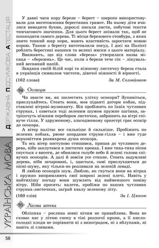 УКРАЇНСЬКАМОВА
58
ДЕРЖАВНАПІДСУМКОВААТЕСТАЦІЯ
Ó давні часи кору берези – берест – øироко використову-
вали для виãотовлення берестяних ãрамот. Íа ньому діти вчи-
лися виводити букви, дорослі писали листи, побутові тексти
тимчасовоãо значення. Для цьоãо берест знімали так, ùоб не
поøкодити самоãо дерева. Ті місця березовоãо стовбура, з яких
знято тонкий øар кори, мають властивість заростати новою
корою. Такоæ з бересту виãотовляли посуд. І досі на Ïоліссі
роблять берестяні коøики та великі миски з цьоãо матеріалу.
Вваæають, ùо від слова «береза» утворилася назва мі-
сяця – «березень». Це час, коли з берези тече сік – лікуваль-
ний весняний напій.
Çавдяки своїй білій корі та ніæному листячку береза стала
в українців символом чистоти, дівочої ніæності й вірності.
(162 слова) За М. Соловйовою
Осокори
×и знаєте ви, як øелестять улітку осокори? Çупиніться,
прислухайтесь. Стоять вони, мов підняті доãори кобзи, під-
ставлені вітрові-музиканту. Він пробіæить по їхніх чутливих
струнах, і озветься тоді зеленим øумом пруæне паãіння, за-
тріпочуть ніæним перебором листочки, забринить на вітрі спі-
вуче ãілля. Ó здруæеному, злаãодæеному оркестрі ãрає осокір
до осокора.
À вітер налітає все сильніøе й сильніøе. Ïробіæить по
зелених кобзах, рвоне акордами струни-ãілля – і вæе ãуде
верховіттям розвихрена дуøа осокора.
Та ось вітер поступово стиøився, припав до чутливоãо де-
рева, ніби заплутався в листатих кронах. І вæе тиха-тиха пісня
снується з висоти, де обнялися ãолубе небо й зелені ãолови спі-
вучих осокорів. À далі й зовсім усе стихне. Стоять задумливі
дерева, ніби зачаровані, і, здається, самі прислухаються до
пісні-øуму, яку тільки-но розливали на зеленій леваді.
ß люблю осокорів øум. Люблю, як ãнуться вони на вітрах
і пруæно випрямляють свої øирокі зелені плечі. Íавіть у
найтихіøу поãоду вони øумлять від найменøоãо повіву
вітру. Íіби просять: налети, пробіæи по наøих чутливих
струнах-листочках, заãрай хвалу зеленому літу.
(160 слів) За І. Цюпою
Лісова аптека
Обліпиха – рослина зовні нічим не приваблива. Вона не
сховає нас у літню спеку в тіні розлоãої крони, а її кисло-
солодкі плоди не порівняти ні з виноãрадом, ні з яблуками, ні
навіть зі сливами.
94
95
 