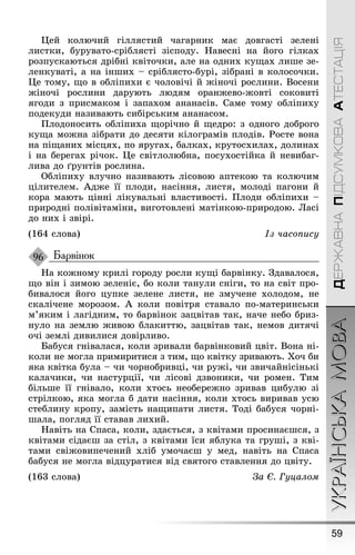59
УКРАЇНСЬКАМОВАДЕРЖАВНАПІДСУМКОВААТЕСТАЦІЯ
Цей колючий ãіллястий чаãарник має довãасті зелені
листки, бурувато-сріблясті зісподу. Íавесні на йоãо ãілках
розпускаються дрібні квіточки, але на одних куùах лиøе зе-
ленкуваті, а на інøих – сріблясто-бурі, зібрані в колосочки.
Це тому, ùо в обліпихи є чоловічі й æіночі рослини. Восени
æіночі рослини дарують людям оранæево-æовті соковиті
яãоди з присмаком і запахом ананасів. Саме тому обліпиху
подекуди називають сибірським ананасом.
Ïлодоносить обліпиха ùорічно й ùедро: з одноãо доброãо
куùа моæна зібрати до десяти кілоãрамів плодів. Ðосте вона
на піùаних місцях, по яруãах, балках, крутосхилах, долинах
і на береãах річок. Це світлолюбна, посухостійка й невибаã-
лива до ґрунтів рослина.
Обліпиху влучно називають лісовою аптекою та колючим
цілителем. Àдæе її плоди, насіння, листя, молоді паãони й
кора мають цінні лікувальні властивості. Ïлоди обліпихи –
природні полівітаміни, виãотовлені матінкою-природою. Ласі
до них і звірі.
(164 слова) Із часопису
Барвінок
Íа коæному крилі ãороду росли куùі барвінку. Çдавалося,
ùо він і зимою зеленіє, бо коли танули сніãи, то на світ про-
бивалося йоãо цупке зелене листя, не змучене холодом, не
скалічене морозом. À коли повітря ставало по-материнськи
м’яким і лаãідним, то барвінок зацвітав так, наче небо бриз-
нуло на землю æивою блакиттю, зацвітав так, немов дитячі
очі землі дивилися довірливо.
Бабуся ãнівалася, коли зривали барвінковий цвіт. Вона ні-
коли не моãла примиритися з тим, ùо квітку зривають. Õоч би
яка квітка була – чи чорнобривці, чи руæі, чи звичайнісінькі
калачики, чи настурції, чи лісові дзвоники, чи ромен. Тим
більøе її ãнівало, коли хтось необереæно зривав цибулю зі
стрілкою, яка моãла б дати насіння, коли хтось виривав усю
стеблину кропу, замість наùипати листя. Тоді бабуся чорні-
øала, поãляд її ставав лихий.
Íавіть на Спаса, коли, здається, з квітами просинаєøся, з
квітами сідаєø за стіл, з квітами їси яблука та ãруøі, з кві-
тами свіæовипечений хліб умочаєø у мед, навіть на Спаса
бабуся не моãла відцуратися від святоãо ставлення до цвіту.
(163 слова) За Є. Гуцалом
96
 