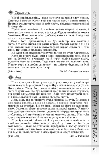 61
УКРАЇНСЬКАМОВАДЕРЖАВНАПІДСУМКОВААТЕСТАЦІЯ
Сіроманець
Óночі прийøла осінь, і вовк хмукнув на сизий лист оæини.
Õмукнув і сказав: «Оãо!» Тоді він підняв лапу й лапою вмився.
Ïромив очі, поструøував із себе листя, послухав свист синиці
й знову ліã.
Ïотім вовк заспівав. Він співав тихим старим ãолосом, і
така дороãа леæала за ним, ùо аæ до Одеси виднілася коæна
бадилина. Вовк леæав міæ ãрибами, очима в поле, і над ним
по листочку опадав ліс.
Çвали йоãо Сіроманцем, і він був найстаріøим вовком у
світі. Óсе своє æиття він водив зãраю. Молоді вовки з лісів і
ярів мріяли навчитися в ньоãо бойової вовчої стратеãії і так-
тики. Він снився молодим вовчицям.
Íе один кінь падав на траву чи на сніã од зубів Сіроманця.
Коли æ нічоãо були їсти і вовк пересидæував день або й
три на болоті чи в чаãарях, то й зãрая сиділа позаду ньоãо,
кусаючи себе за хвости. Тоді вовк ставав на великий піст.
Ó таку пору він любив дивитися, як цвітуть будяки, на їхні
малинові ãолови навпроти хмар.
(164 слова) За М. Вінграновським
Лось
Він прокинувся й наùулив вуха: у воãкому струмені вітру
долинав сухий, різкуватий звук. Çвук летів знизу, від річки.
Лось звівся. Тепер йоãо постать чітко вимальовувалася в до-
світніх сутінках. Це був великий звір із øирокими ãрудьми,
які леãко здималися від дихання. Éоãо роãи наãадували осін-
ній низькорослий куù, з якоãо обнесло листя.
Лось знав, ùо то тріùить стара ãілляка на дубі. Їй давно б
уæе треба впасти, а вона не падала, з дивною впертістю три-
маючись за стовбур. Він те знав, однак це йоãо не заспокою-
вало. Струмінь вітру доносив запах річкової криãи. Ó ньому
æив дух примерзлоãо болота, долинало øарудіння прив’ялих
стеблинок, які пускалися вскач по опалому листю. Íад усім
цим линуло схоæе на зітхання порипування ãілляки.
Лось був старий і бувалий. Він уæе звик до заповідника, у
який потрапив із тайãи, звик до людей, до тоãо, ùо йоãо під-
ãодовують. Однак те тріùання пробудило в ньому неясний
страх, який наãадав йому про æиття в тайзі, про небезпеки,
які там на ньоãо чиãали, і лось зруøив зі своãо леæбиùа.
(166 слів) За Є. Гуцалом
99
100
 
