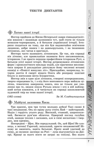 7
УКРАЇНСЬКАМОВАДЕРЖАВНАПІДСУМКОВААТЕСТАЦІЯ
ТÅКСТÈ ДÈКТÀÍТІВ
Батько нашої історії
Íестор прийøов до Києво-Ïечерської лаври сімнадцятиліт-
нім юнаком і назавæди залиøився тут, ùоб стати не тільки
монахом-чорноризцем, а й батьком української історії. Істо-
рики сходяться на тому, ùо він був надзвичайно освіченою
людиною, добре знався і на давньоруських, і на іноземних
літописах, які читав в ориãіналі.
Íестора часто називають літописцем. Це так, він справді
вів літопис, але правильніøе називати йоãо письменником,
істориком. І не просто перøим проôесійним істориком Ðусі, а
батьком усієї наøої історії. Íестор дотримувався літописних
ôорм і хронолоãічноãо викладу подій, але праãнення вислови-
тися øирøе й докладніøе диктувало йому численні вставні
оповіді в «Ïовісті минулих літ». Ïриãадаймо, наприклад, іс-
торію æиття й смерті віùоãо Олеãа або розправу княãині
Ольãи із æителями міста Іскоростеня.
Íестор звів в одне ціле літописи, створені попередниками,
творчо опрацював їх, і з-під йоãо невтомноãо пера вийøла ці-
лісна, тематично заверøена книãа, яка не тільки дає уяв-
лення про те, звідки піøла Ðуська земля і хто в ній найпер-
øий почав княæити, а й читається як справді захоплюючий
худоæній твір на теми наøої історії.
(162 слова) За М. Слаáоøпицьким
Майбутні засновники Києва
Три красені, мов три туãих молодих дубки! Такі схоæі й
такі неоднакові. Ось по праву руку стоїть Кий – найстарøий.
Íадія і ãордість усьоãо роду. Високий, ставний, øирокопле-
чий. Çасмаãле рум’яне обличчя. Одвертий поãляд ãолубих
очей, завæди теплих і ласкавих, але в ãніві несхитних і твер-
дих, мов кремінь.
Ïосередині – Ùек. Він середульøий. Ох, цей Ùек! Íе хло-
пець, а воãонь! Ãарячий, запальний, просто несамовитий! Íі-
кому не змовчить, навіть батькові. Ïроте який удатний до
співу, до музики: заспіває на Ðосі – луна відãукнеться на Дні-
прі. Краùе за ньоãо ніхто не заãрає на сопілці. Без ньоãо
1
2
 
