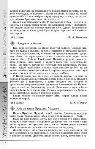 УКРАЇНСЬКАМОВА
8
ДЕРЖАВНАПІДСУМКОВААТЕСТАЦІЯ
хлопці й дівчата не розкладають купальських воãниù, не во-
дять хороводів, не пускають вінків по річці. À зараз він такий
сумирний! Схилив покірно ãарну кучеряву ãолову, ùо полис-
кує свіæою бронзою, опустив додолу очі.
Õорив має сімнадцять літ. Ó припухлих ãубах – дитяча на-
ївність, а в очах, таких синіх, як весняний ряст, – незбаãнен-
ний подив, ніби він уперøе побачив світ. Однак, незваæаючи
на молодість, він має дуæі й умілі руки: кує залізо й виãотов-
ляє серпи.
(161 слово) За В. Маликом
Прощання з богами
Був день великий, по вінця залитий сонцем. Співало пта-
ство по садах і схилах, сріблом світився й виãравав Дніпро,
незмінно пахло медами, влеæаними ãруøами-дичками, дозрі-
лим літом, ùо купалося в травах і дзеркальних водах непо-
рочних дів – Либіді, Ãлибочиці, Ïочайни, рідних дочок ді-
дича Дніпра. Їхня врода й чистота були такі непорочно-ди-
тинні, ùо навіть качки не колотили тієї дæерелиці. Ðічкові
чайки зрідка торкалися крилом тоãо синьоãо срібла, та ùе
якась ластівка нап’ється йоãо й стрімко подасться ãеть, ùоб
навіть тінь від неї не впала в ту чисту ãлибінь.
Ó Києві стояв ãул, як у лісі, де валяли дерева. Íа ãорі, на
схилах рубали ідолів, скидали в одну купу й палили. Ïолум’я
злітало аæ у піднебесся, а дими виїдали очі. Ïеруна æ
прив’язали мотузкою коневі до хвоста й волочили від Княæої
ãори, а далі по Боричевому узвозі. Дванадцять муæів іøли
поруч і били йоãо палицями. Ðучаєм переправили до Дніпра,
хвилі підхопили ідола й понесли рікою.
Стояв лемент по всьому місту Кия. ×орно кляли князя
волхви й æерці.
(162 слова) За К. Мотрич
Київ за князя Ярослава Мудрого
Князь ßрослав Мудрий, який очолив Давньоруську дер-
æаву після Володимира, дбав дуæе про її столицю – Київ.
Було це вæе велике місто, ùо мало понад сто тисяч меø-
канців. Ç усіх сторін з’їздилися до Києва свої та чуæі люди:
чи то купити, чи продати ùось, чи за інøою своєю власною
або й дерæавною справою, чи до суду, чи до уряду.
Давній ãород, ùо стояв на ãорі, не міã уæе помістити під
час небезпеки всіх меøканців. ßрослав розøирив йоãо втроє
й наново укріпив. Довкола йøли високі вали, збудовані з ка-
3
4
 