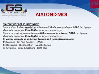 ΔΙΑΓΩΟΙΥΞΡΙ
ΔΙΑΓΩΟΙΥΞΡΥ ΕΩΥ 13 ΙΑΟΡΧΑΤΙΡΧ
Πποιοσ κάνει 2 νζεσ εγγραφζσ με πάνω από 150 πόντουσ η καθεμία, ΔΩΤΡ ζνα άρωμα
κλαςςικήσ ςειράσ και 25 φυλλάδια με τισ νζεσ αντιςτοιχίεσ.
Πποιοσ ςυνεργάτησ κάνει πάνω από 400 προςωπικοφσ πόντουσ, ΔΩΤΡ ζνα άρωμα
κλαςςικήσ ςειράσ και 25 φυλλάδια με τισ νζεσ αντιςτοιχίεσ.
Ρι νικητζσ μποροφν να επιλζξουν ζνα από τα 3 παρακάτω αρώματα:
110 Αντρικό - Jan Paul Gaultier - LeMale
173 Γυναικείο - Christian Dior - Hypnotic Poison
33 Γυναικειο - Dolge & Gabbana - Light Blue
 