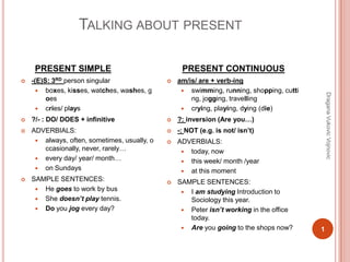 TALKING ABOUT PRESENT
PRESENT SIMPLE
 -(E)S: 3RD person singular
 boxes, kisses, watches, washes, g
oes
 cries/ plays
 ?/- : DO/ DOES + infinitive
 ADVERBIALS:
 always, often, sometimes, usually, o
ccasionally, never, rarely…
 every day/ year/ month…
 on Sundays
 SAMPLE SENTENCES:
 He goes to work by bus
 She doesn’t play tennis.
 Do you jog every day?
PRESENT CONTINUOUS
 am/is/ are + verb-ing
 swimming, running, shopping, cutti
ng, jogging, travelling
 crying, playing, dying (die)
 ?: inversion (Are you…)
 -: NOT (e.g. is not/ isn’t)
 ADVERBIALS:
 today, now
 this week/ month /year
 at this moment
 SAMPLE SENTENCES:
 I am studying Introduction to
Sociology this year.
 Peter isn’t working in the office
today.
 Are you going to the shops now? 1
DraganaVukovicVojnovic
 
