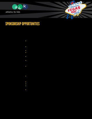 Sponsorship Opportunities
             Thank you for your consideration of supporting Athletics for Kids and the 11th Annual A4K
             Fundraising Gala. The sponsorship levels below have been carefully crafted to deliver maximum
             exposure based on the level to which you choose to support. The sponsorship levels are as follows:


             Presenting Sponsor	                                                                   $15,000
             	 •	 Company name and logo will prominently appear on all event tickets, promotional materials,
             		 newspaper ads ($7,000+ value), the A4K event website (for 1 year), the front page of the
                  program, in the A4K e-newsletter, and on the outside of all four corners of the boxing ring
             	 •	 Company name will be included in all mentions of the A4K Gala, including media spots,
                  and a press release with mention of your support will be circulated to the local media
             	 •	 Six A4K social media mentions on Facebook and Twitter
             	 •	 You will have the opportunity to place approved promotional materials at each event
                  dinner table
             	 •	 You will be presented with a plaque of appreciation as the Presenting Sponsor from A4K in
                  the ring where you will have the opportunity to address the audience
             	 •	 You will receive 6 free tickets to the A4K Gala including premium seating, a complimentary
                  cocktail reception, a gourmet meal served with complimentary wine, exciting live amateur
                  boxing action and more
             	 •	 First right of refusal for next year’s event




             Platinum Sponsor	                                                                     $10,000
             	 •	 Company name and logo will be prominently displayed on all promotional materials,
                  newspaper ads ($7,000+ value), the A4K event website (for 1 year), sponsors’ page of
                  the program, and in the A4K e-newsletter
             	 •	 Name and logo will prominently appear on all event signage and projection screens
             	 •	 Four A4K social media mentions on Facebook and Twitter
             	 •	 You will be presented a plaque of appreciation as a Platinum Sponsor from A4K in the
                  ring on the night of the A4K Gala
             	 •	 You will receive 4 free tickets to the A4K Gala, including premium seating, a
                  complimentary cocktail reception, a gourmet meal served with complimentary wine,
                  exciting live amateur boxing action and more
 