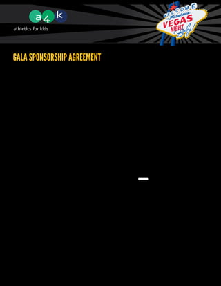 GALA SPONSORSHIP AGREEMENT
             Sponsorship Level (please check one)

             q   $15,000 Presenting
             q   $10,000 Platinum
             q   $5000 Gold
             q   $2500 Silver
             q   $1250 Bronze
             q   $500 Friend of A4K
             q   Media
             q   Other (please specify)


             Contact Info (as you wish to be acknowledged)

             Business Name:	
             Contact Name:	
             Street Address:	
             City, Postal Code:	
             Phone Number:	                                    Cell #:
             Email
             Address:	
             Website Address:	



             Sponsorship Term (please check one)

             q One year
             q Two year
             q Three year


             Sponsor Terms

             Sponsors understand that they may only be advertised as a Sponsor on Gala promotional
             materials once sponsorship cheque is received by designated Athletics for Kids Committee
             Member. By signing below, Sponsor agrees to terms and conditions as set out in sponsorship
             guidelines and to Level and Term of Sponsorship as indicated in this agreement.
 