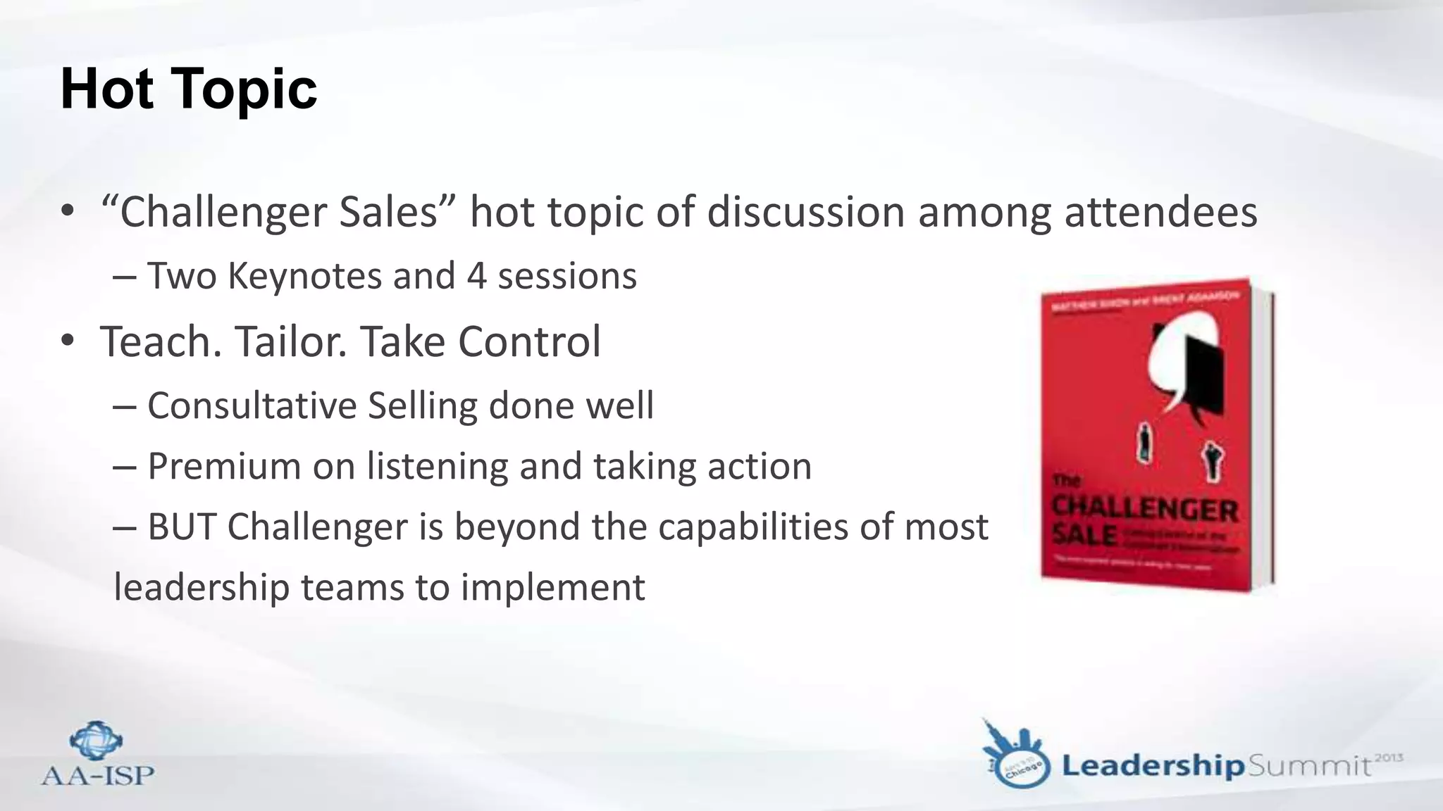 Hot Topic
• “Challenger Sales” hot topic of discussion among attendees
– Two Keynotes and 4 sessions
• Teach. Tailor. Take Control
– Consultative Selling done well
– Premium on listening and taking action
– BUT Challenger is beyond the capabilities of most
leadership teams to implement
 