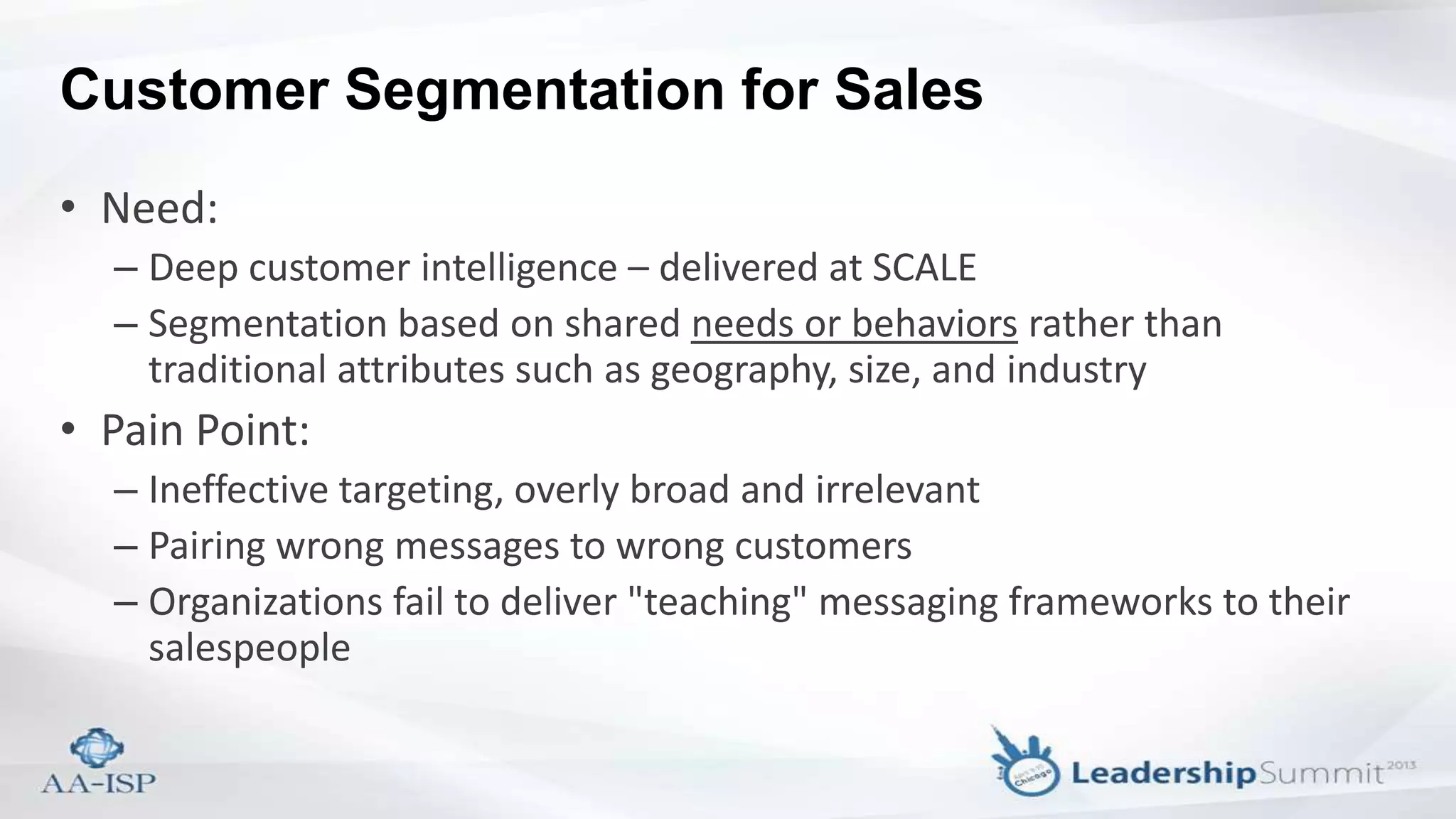 Customer Segmentation for Sales
• Need:
– Deep customer intelligence – delivered at SCALE
– Segmentation based on shared needs or behaviors rather than
traditional attributes such as geography, size, and industry
• Pain Point:
– Ineffective targeting, overly broad and irrelevant
– Pairing wrong messages to wrong customers
– Organizations fail to deliver "teaching" messaging frameworks to their
salespeople
 