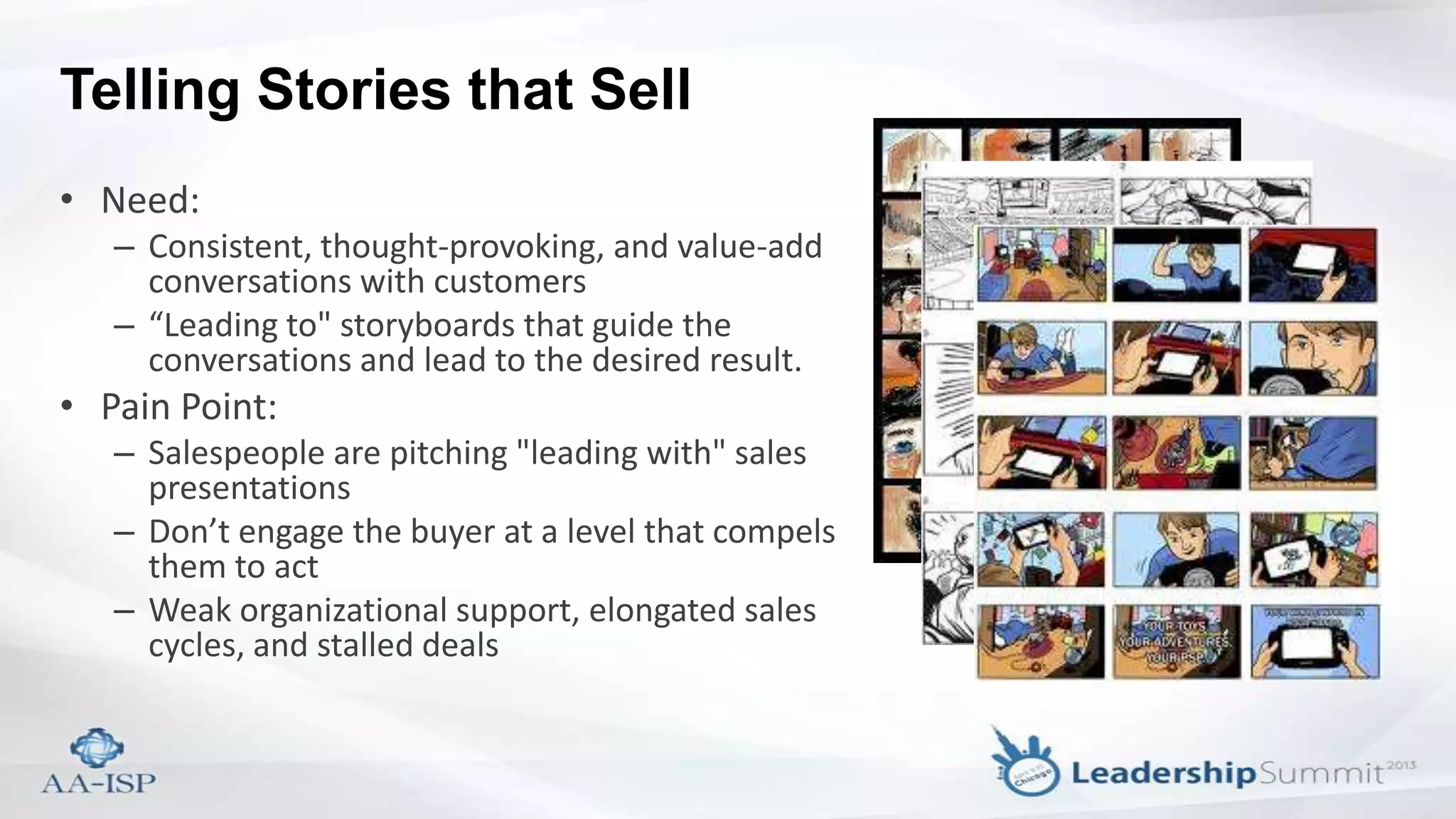 Telling Stories that Sell
• Need:
– Consistent, thought-provoking, and value-add
conversations with customers
– “Leading to" storyboards that guide the
conversations and lead to the desired result.
• Pain Point:
– Salespeople are pitching "leading with" sales
presentations
– Don’t engage the buyer at a level that compels
them to act
– Weak organizational support, elongated sales
cycles, and stalled deals
 