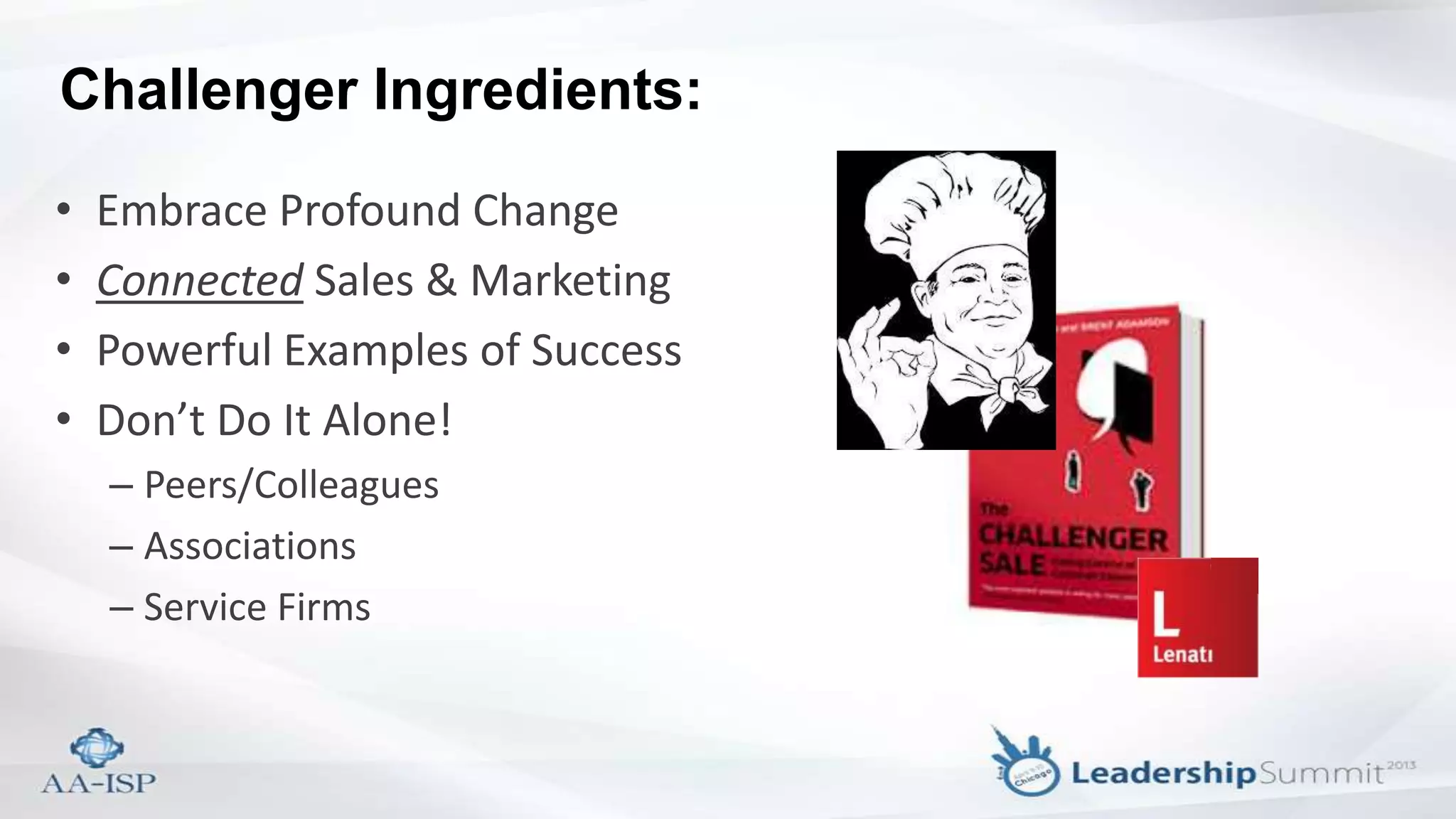 Challenger Ingredients:
• Embrace Profound Change
• Connected Sales & Marketing
• Powerful Examples of Success
• Don’t Do It Alone!
– Peers/Colleagues
– Associations
– Service Firms
 